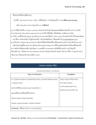 Medicine: Dermatology, 308
Survival for all draft มีข้อเสนอแนะ หรืออยากช่วยปรับปรุงติดต่อได้ที่ Facebook : “survival club”, www.dr-survival.com
หรือเลวลงให้ปรึกษาผู้เชี่ยวชาญ
ถ้าแพ้ให้ Itraconazole 200 มก. วันละ 2 ครั้งติดต่อกัน 7 วัน เดือนละครั้ง นาน 3-4 เดือน (pulse therapy)
หรือ Terbinafine 250 มก.วันละครั้ง นาน 12 สัปดำห์
 ยาทาที่ให้ร่วมได้ คือ ciclopirox nail liquer ช่วงแรกทาวันเว้นวัน ค่อยๆลดลงเหลือสัปดาห์ละครั้ง ทานาน 3-6 เดือน
 F/U โดย ตรวจ KOH และควร culture ทุกราย (หากทาได้) ใช้ทั้งเพื่อการวินิจฉัยโรค การติดตามการรักษา
 จาไว้ว่า อย่าขี้เกียจในการดู lab อย่างน้อย KOH สามารถทาได้ไม่ยาก ส่วน culture ก็ควรส่งถ้าทาได้ ถ้านึกไม่ออกติดต่อ
lab เชื้อราภาควิชาตจวิทยา ตึกผู้ป่วยนอกชั้น 4 มีอะไรสงสัยก็โทรมา หรือเมลล์มาที่ consultskin@yahoo.com
 อย่ารีบรักษา ก่อนทราบผล lab เพราะความผิดปกติที่เล็บไม่ใช่โรคเชื้อราที่เล็บเสมอไป ยามีราคาแพง ต้องรักษานาน มี
ผลข้างเคียง มีปฏิกิริยาระหว่างยา ผู้ป่วยอาจมี morbid/mortality จากยาที่ให้ และมันไม่ใช่โรคทาให้ถึงแก่ชีวิตจึงรอได้
 การเลือกเก็บสิ่งส่งตรวจมีความสาคัญมาก อาจพบเชื้อ contamination หรือเชื้อที่ตายแล้ว หากเก็บไม่ถูกวิธี
ข้อควรพิจารณา: เรื่องของ non-dermatophyte infection โดยเฉพาะส่วนเท้า เล็บเท้า รักษายาก ดื้อยา การดู KOH อย่าง
เดียวยากมากที่จะแยกได้ จะทราบก็ต้อง culture
Herpes simplex (เริม)
(contact transmission, not airborne)
Signs and Symptoms Investigation
Gr. of painful vesicles on erythematous base c punctate shallow erosion
c irregular border
ตรงกลางหรือข้ามmidline around mouth(HSV-1)
genitalหรือตาแหน่งอื่นเช่นที่ก้น(HSV-2)
Herpes labialis, Herpes geniitalis,
Herpetic gingivostomatitis, Herpetic whitlows
Tzanck smear (Wright stain)
from base of lesion ;
multinucleated giant cells,
ballooning acantholytic cell
Treatments : เพื่อลด duration & viral spreading
 