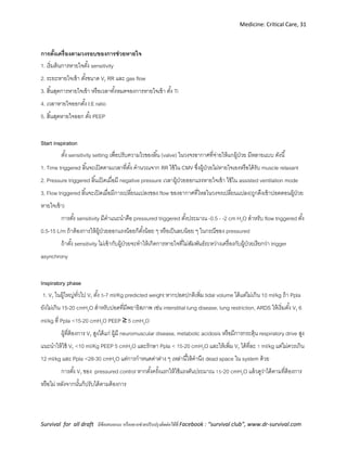 Medicine: Critical Care, 31
Survival for all draft มีข้อเสนอแนะ หรืออยากช่วยปรับปรุงติดต่อได้ที่ Facebook : “survival club”, www.dr-survival.com
การตั้งเครื่องตามวงรอบของการช่วยหายใจ
1. เริ่มต้นการหายใจตั้ง sensitivity
2. ระยะหายใจเข้า ตั้งขนาด VT RR และ gas flow
3. สิ้นสุดการหายใจเข้า หรือเวลาทั้งหมดจองการหายใจเข้า ตั้ง Ti
4. เวลาหายใจออกตั้ง I:E ratio
5. สิ้นสุดหายใจออก ตั้ง PEEP
Start inspiration
ตั้ง sensitivity setting เพื่อปรับความไวของลิ้น (valve) ในวงจรอากาศที่จ่ายให้แกผู้ป่วย มีหลายแบบ ดังนี้
1. Time triggered ลิ้นจะเปิดตามเวลาที่ตั้ง คานวณจาก RR ใช้ใน CMV ซึ่งผู้ป่วยไม่หายใจเองหรือได้รับ muscle relaxant
2. Pressure triggered ลิ้นเปิดเมื่อมี negative pressure เวลาผู้ป่วยออกแรงหายใจเข้า ใช้ใน assisted ventilation mode
3. Flow triggered ลิ้นจะเปิดเมื่อมีการเปลี่ยนแปลงของ flow ของอากาศที่ไหลในวงจรเปลี่ยนแปลง(ถูกดึงเข้าปอดตอนผู้ป่วย
หายใจเข้า)
การตั้ง sensitivity มีคาแนะนาคือ pressured triggered ตั้งประมาณ -0.5 - -2 cm H2O สาหรับ flow triggered ตั้ง
0.5-15 L/m ถ้าต้องการให้ผู้ป่วยออกแรงน้อยก็ตั้งน้อย ๆ หรือเป็นลบน้อย ๆ ในกรณีของ pressured
ถ้าตั้ง sensitivity ไม่เข้ากับผู้ป่วยจะทาให้เกิดการหายใจที่ไม่สัมพันธ์ระหว่างเครื่องกับผู้ป่วยเรียกว่า trigger
asynchrony
Inspiratory phase
1. VT ในผู้ใหญ่ทั่วไป VT ตั้ง 5-7 ml/Kg predicted weight หากปอดปกติเพิ่ม tidal volume ได้แต่ไม่เกิน 10 ml/kg ถ้า Ppla
ยังไม่เกิน 15-20 cmH2O สาหรับปอดที่มีพยาธิสภาพ เฃ่น interstitial lung disease, lung restriction, ARDS ให้เริ่มตั้ง VT 6
ml/kg ที่ Ppla <15-20 cmH2O PEEP ≥ 5 cmH2O
ผู้ที่ต้องการ VT สูงได้แก่ ผู้มี neuromuscular disease, metabolic acidosis หรือมีการกระตุ้น respiratory drive สูง
แนะนาให้ใช้ VT <10 ml/Kg PEEP 5 cmH2O และรักษา Ppla < 15-20 cmH2O และให้เพิ่ม VT ได้ที่ละ 1 ml/kg แต่ไม่ควรเกิน
12 ml/kg และ Ppla <28-30 cmH2O แต่การกาหนดค่าต่าง ๆ เหล่านี้ให้คานึง dead space ใน system ด้วย
การตั้ง VT ของ pressured control หากตั้งครั้งแรกให้ใช้แรงดันประมาณ 15-20 cmH2O แล้วดูว่าได้ตามที่ต้องการ
หรือไม่ หลังจากนั้นก็ปรับได้ตามต้องการ
 