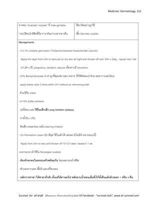 Medicine: Dermatology, 312
Survival for all draft มีข้อเสนอแนะ หรืออยากช่วยปรับปรุงติดต่อได้ที่ Facebook : “survival club”, www.dr-survival.com
อาจพบ “scabiatic nodules” ที่ male genitalia
*ประวัติคนใกล้ชิดที่มีอาการ คันมากเวลากลางคืน
ใช้ยาหิดอย่างถูกวิธี
เชื้อ Sarcotes scabiei
Managements :
- 0.3-1% Lindane gel/cream (1%Gamma benzene hexachloride) (Jacutin)
Apply thin layer from chin to toes;use on dry skin all night and shower off next 10hr x 2day ; repeat next 1wk
C/I เด็ก<2ปี, pregnancy, lactation, seizure เนื่องจากมี neurotoxic
- 25% Benzyl benzoate (ราคาถูกที่สุดแต่ยาแสบ ระคาย ให้ใช้พัดลมเป่าช่วย ลดอาการแสบร้อน)
apply below neck 3 times within 24 h without an intervening bath
ห้ามใช้ใน infant
- 6-10% Sulfer ointment
ฤทธิ์อ่อน safe ใช้ในเด็กเล็ก preg lactation epilepsy
ทาทั้งวัน x 3วัน
ข้อเสีย เหนอะหนะ เหม็น staining irritation
- 5% Permethrin cream SD (ดีสุด ใช้ในเด็กได้ แต่แพง ยังไม่มีจาหน่ายขณะนี้)
Apply from chin to toes and shower off 10-12 h later; repeat in 1 wk
-Ivermectin มักใช้ใน Norwegian scabies
- ต้องรักษาคนในครอบครัวพร้อมกัน โดยเฉพาะคนใกล้ชิด
- ซักและตากแดด เสื้อผ้าและเครื่องนอน
- หลักการทายา ให้ทายาทั่วตัว ตั้งแต่ใต้คางลงไป หลังอาบน้าตอนเย็นทิ้งไว้ทั้งคืนแล้วล้างออก 1 หรือ 3 คืน
 