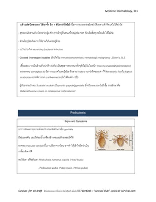 Medicine: Dermatology, 313
Survival for all draft มีข้อเสนอแนะ หรืออยากช่วยปรับปรุงติดต่อได้ที่ Facebook : “survival club”, www.dr-survival.com
แล้วแต่ชนิดของยา ใช้ยาซ้า อีก 1 สัปดาห์ถัดไป เนื่องจากยาหลายชนิดฆ่าได้เฉพาะตัวหิดแต่ไม่ได้ฆ่าไข่
- สุขอนามัยส่วนตัว ปัดกวาด ฝุ่น ซัก ตากผ้าปูที่นอนเครื่องนุ่งห่ม ฯลฯ ตัดเล็บสั้นๆ ตะไบเล็บให้ไม่คม
- ส่วนใหญ่จะคันมาก ให้ยาแก้คันควบคู่ด้วย
- ระวังการเกิด secondary bacterial infection
- Crusted )Norwegian( scabies มักเกิดใน immunocompromised, hematologic malignancy , Down’s, SLE
เชื้อเยอะมากเป็นล้านตัว(ปกติ<20ตัว) เป็นขุยขาวพอกหนาทั่วๆตัวไม่เว้นใบหน้า (heavily crusted&hyperkeratotic)
extremely contagious ระวังการระบาดในหอผู้ป่วย รักษายากและนานกว่าหิดธรรมดา ใช้ keratolytic ร่วมกับ topical
scabicides อาจพิจารณา oral Ivermectin(ไม่ให้ในเด็ก<5ปี)
ผู้ป่วยชายมักพบ Scabetic nodule เป็นpruritic papule@genitalia ซึ่งเป็นreactionไม่มีเชื้อ การรักษาคือ
Betamethasone cream or intralesional corticosteroid
Pediculosis
Signs and Symptoms
อาการคันและระคายเคืองบริเวณหนังศีรษะหรือ genitalia
มีตุ่มแดงคัน และมีต่อมน้าเหลืองข้างคอและท้ายทอยโตได้
อาจพบ maculae cerulae ผื่นราบสีเทาจากโลน อาจทาให้เข้าใจผิดว่าเป็น
เกลื้อนสีเทาได้
พบไข่เหา หรือตัวเหา Pediculosis humanus capitis (Head louse)
, Pediculosis pubis (Pubic louse, Pthirus pubis)
 