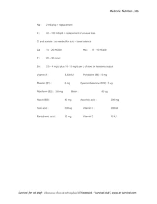 Medicine: Nutrition , 326
Survival for all draft มีข้อเสนอแนะ หรืออยากช่วยปรับปรุงติดต่อได้ที่ Facebook : “survival club”, www.dr-survival.com
Na : 2 mEq/kg + replacement
K : 40 – 100 mEq/d + replacement of unusual loss
Cl and acetate : as needed for acid – base balance
Ca : 10 – 20 mEq/d Mg : 8 – 16 mEq/d
P : 20 – 30 mmol
Zn : 2.5 – 4 mg/d plus 10 -15 mg/d per L of stool or ileostomy output
Vitamin A : 3,300 IU Pyridoxine (B6) : 6 mg
Thiamin (B1) : 6 mg Cyanocobalamine (B12) : 5 ug
Riboflavin (B2) : 3.6 mg Biotin : 60 ug
Niacin (B3) : 40 mg Ascorbic acid : 200 mg
Folic acid : 600 ug Vitamin D : 200 IU
Pantothenic acid : 15 mg Vitamin E : 10 IU
 