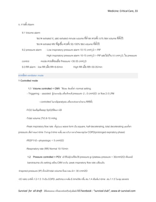 Medicine: Critical Care, 33
Survival for all draft มีข้อเสนอแนะ หรืออยากช่วยปรับปรุงติดต่อได้ที่ Facebook : “survival club”, www.dr-survival.com
9. การตั้ง Alarm
9.1 Volume alarm
ขนาด exhaled VT และ exhaled minute vulume ที่ต่าลง ควรตั้ง 50% ของ volume ที่ตั้งไว้
ขนาด exhaled MV ที่สูงขึ้น ควรตั้ง 50-100% ของ volume ที่ตั้งไว้
9.2 pressure alarm : Low inspiratory pressure alarm 10-15 cmH2O < PIP
High inspiratory pressure alarm 10-15 cmH2O > PIP และไม่เกิน 50 cmH2O, ใน pressure
control mode ควรเตือนเมื่อ Pressure >30-35 cmH2O
9.3 RR alarm : low RR เมื่อ RR<6-8/min High RR เมื่อ RR>30-35/min
การเลือก ventilator mode
1 Controlled mode
1.1 Volume controlled = CMV ใช้บ่อย ต้องตั้งค่า normal setting
- Triggering - assisted ผู้ป่วยกระตุ้น เครื่องจึงจะตี pressure -2 ,-3 cmH2O or flow 2-3 LPM
- controlled ในกรณีparalysis เครื่องจะช่วยหายใจตาม RRที่ตั้ง
-FiO2 น้อยที่สุดที่keep SpO2ที่ต้องการได้
-Tidal volume (TV) 8-10 ml/kg
-Peak inspiratory flow rate ตั้งรูปแบบ wave form เป็น square, half-decelerating, total decelerating และตั้งค่า
pressure เพื่อกาหนด I-time ถ้าค่าสูง I-time จะสั้น เหมาะกับการหายใจของกลุ่มโรค COPD(prolonged expiratory phase)
-PEEP ถ้ามี—physiologic < 5 cmH2O
-Respiratory rate (RR) Normal 10-15/min
1.2 Pressure controlled = PCV มักใช้ในผุ้ป่วยที่ต้องใช้ pressure สูง (plateau pressure > 30cmH2O)หรือเคยมี
barotrauma ปรับ setting เหมือน CMV ยกเว้น peak inspiratory flow rate เปลี่ยนเป็น
-Inspired pressure (IP) ตั้งจนได้ tidal volume ที่เหมาะสม มัก< 30 cmH2O
-I:E ratio ปกติตั้ง 1:2-1:3 ถ้าเป็น COPD ,asthma อาจเพิ่ม E-timeให้ยาวขึ้น เช่น 1:4 หรือเพิ่ม I-time เช่น 1:1.5 ในกลุ่ม severe
 