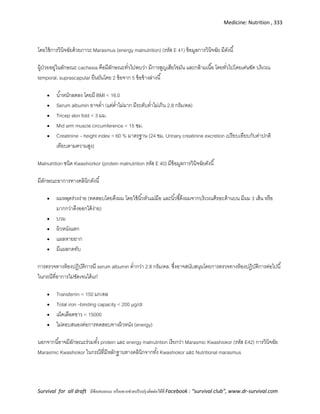 Medicine: Nutrition , 333
Survival for all draft มีข้อเสนอแนะ หรืออยากช่วยปรับปรุงติดต่อได้ที่ Facebook : “survival club”, www.dr-survival.com
โดยใช้การวินิจฉัยด้วยภาวะ Marasmus (energy malnutrition) (รหัส E 41) ข้อมูลการวินิจฉัย มีดังนี้
ผู้ป่วยอยู่ในลักษณะ cachexia คือมีลักษณะทั่วไปพบว่า มีการสูญเสียไขมัน และกล้ามเนื้อ โดยทั่วไปโดยเด่นชัด บริเวณ
temporal, suprascapular ยืนยันโดย 2 ข้อจาก 5 ข้อข้างล่างนี้
 น้าหนักลดลง โดยมี BMI < 16.0
 Serum albumin อาจต่า (แต่ต่าไม่มาก มีระดับต่าไม่เกิน 2.8 กรัม/ดล)
 Tricep skin fold < 3 มม.
 Mid arm muscle circumference < 15 ซม.
 Creatinine – height index < 60 % มาตรฐาน (24 ชม. Urinary creatinine excretion เปรียบเทียบกับค่าปกติ
เทียบตามความสูง)
Malnutrition ชนิด Kwashiorkor (protein malnutrition รหัส E 40) มีข้อมูลการวินิจฉัยดังนี้
มีลักษณะอาการทางคลินิกดังนี้
 ผมหลุดร่วงง่าย (ทดสอบโดยดึงผม โดยใช้นิ้วหัวแม่มือ และนิ้วชี้ดึงผมจากบริเวณศีรษะด้านบน มีผม 3 เส้น หรือ
มากกว่าดึงออกได้ง่าย)
 บวม
 ผิวหนังแตก
 แผลหายยาก
 มีแผลกดทับ
การตรวจทางห้องปฏิบัติการมี serum albumin ต่ากว่า 2.8 กรัม/ดล. ซึ่งอาจสนับสนุนโดยการตรวจทางห้องปฏิบัติการต่อไปนี้
ในกรณีที่อาการไม่ชัดเจนได้แก่
 Transferrin < 150 มก/ดล
 Total iron –binding capacity < 200 µg/dl
 เม็ดเลือดขาว < 15000
 ไม่ตอบสนองต่อการทดสอบทางผิวหนัง (energy)
นอกจากนี้อาจมีลักษณะร่วมทั้ง protein และ energy malnutrition เรียกว่า Marasmic Kwashiokor (รหัส E42) การวินิจฉัย
Marasmic Kwashiokor ในกรณีที่มีหลักฐานทางคลินิกจากทั้ง Kwashiokor และ Nutritional marasmus
 