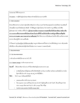 Medicine: Toxicology, 335
Survival for all draft มีข้อเสนอแนะ หรืออยากช่วยปรับปรุงติดต่อได้ที่ Facebook : “survival club”, www.dr-survival.com
Carbamate ให้ใช้ Atropine IV
Circulation : การกู้ชีพในผู้ป่วยโดนสารพิษอาจทาต่อเนื่องไปนานกว่าปกติได้
2. initial evaluation
ซักประวัติตรวจร่างกาย เน้นว่า ผู้ป่วยได้สารพิษอะไร ทางไหน นานเท่าไหร่ ด้วยเหตุผลอะไร รวมไปถึงสภาพแวดล้อมที่
เกิดเหตุซึ่งอาจบอกถึงชนิดของสารพิษได้ ถ้าได้ข้อมูลจากผู้ป่วยไม่ครบ ก็อาจจะซักจากญาติพี่น้อง คนใกล้ชิด
ผู้เห็นเหตุการณ์ สารพิษ-ยาที่มีในบ้าน ผู้ป่วยอาจจะมีอาการและอาการแสดงซึ่งเข้าได้กับสารพิษบางชนิด หรือ
บาง toxidromeซึ่งอาจจะตรงหรือไม่ตรงกับสารในประวัติก็ได้ ขอให้เน้นเชื่อจากหลักฐานที่ชัดเจนที่สุดคือ
อาการ อาการแสดง และการตรวจร่างกายที่แม่นยา ซึ่งทาให้เราสามารถวินิจฉัยแยกโรคได้ง่ายขึ้น รวมถึงสามารถส่ง
ตรวจทางห้องปฏิบัติการตามแต่ที่สงสัย
จาไว้เสมอว่า”เรารักษาผู้ป่วย ไม่ใช่รักษาสารพิษ” คนถูกสารพิษหลายครั้งไม่ทราบว่าตนได้รับพิษ(ถูกวางยา หยิบขวดผิด
หรือได้รับจากสิ่งแวดล้อมโดยไม่รู้ตัว)ต้องวินิจฉัยจากอาการและอาการแสดงเป็นหลัก
3. Decontamination
3.1 Gut decontamination
การชาระล้างสารพิษที่บริหารทางปากมี 3 วิธี
3.1.1 Gastric lavage (การล้างกระเพาะอาหาร)
ข้อบ่งชี้- ได้รับสารพิษภายใน 60 นาที ซึ่งสารพิษยังอยู่ในกระเพาะอาหาร และ
- สารพิษนั้นเป็นสารที่อยู่ในขนาดที่ก่อให้เกิดพิษได้; สารในบางกรณีโอกาสเกิดความเป็นพิษต่ามากจนไม่
คุ้มค่าเสี่ยงในการทา lavage เช่น สบู่, สารกันชื้นซิลิกา
วิธีทา - ใส่ ET tube กรณีหมดสติหรือชัก
- นอนตะแคงซ้าย หัวต่าประมาณ 20องศา
- ใส่ orogastric tube เบอร์ใหญ่ (OG tube 36-40F ในผู้ใหญ่หรือ 22-28F ในเด็ก, ได้เบอร์ใหญ่กว่าNG
tube, lavage เม็ดยาออกง่ายกว่า) แล้ว Lavage ให้มากที่สุด
- Confirm tube position ก่อนเริ่ม lavage เสมอ
 