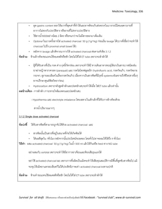 Medicine: Toxicology, 336
Survival for all draft มีข้อเสนอแนะ หรืออยากช่วยปรับปรุงติดต่อได้ที่ Facebook : “survival club”, www.dr-survival.com
- ดูด gastric content ออกให้มากที่สุดเท่าที่ทาได้และอาจต้องเก็บส่งตรวจในบางกรณีโดยเฉพาะรายที่
อาการไม่ตรงกับประวัติสาร หรือรายที่ไม่ทราบประวัติสาร
- ใช้สารน้าNSSอย่างน้อย 2 ลิตร หรือจนกว่าจะไม่มีสารออกมาเพิ่มเติม
- Optional ในบางครั้งอาจใส่ activated charcoal 50 g (1g/1kg) ก่อนเริ่ม lavage ได้(บางที่เชื่อว่าจะทาให้
charcoal ไปถึง proximal small bowel ได้)
- หลังจาก lavage แล้วพิจารณาการให้ activated charcoal ต่อตามหัวข้อ 3.1.2
ข้อห้าม- ห้ามล้างท้องขณะคนไข้หมดสติหรือชัก โดยไม่ได้ใส่ ET tube เพราะจะสาลักได้
- ผู้ที่ได้รับสารที่เป็น กรด ด่าง ฤทธิ์กัดกร่อน เพราะจะทาให้มี ทางเดินอาหารทะลุได้ยกเว้นสารบางชนิดเช่น
ยาฆ่าหญ้าพาราควอท (paraquat) และ กรดไฮโดรฟลูออริก (hydrofluoric acid, กรดกัดแก้ว, กรดกัดลาย
กระจก; ดูรายละเอียดในเรื่องกรดกัดแก้ว) เนื่องจากเป็นสารพิษที่มีฤทธิ์ systemicอันตรายถึงชีวิต(สารอื่นๆ
อาจปรึกษาศูนย์พิษวิทยาก่อน)
- Hydrocarbon เพราะกลัวสูดสาลักและปอดอักเสบจะทาได้เมื่อ ใส่ET tube แล้วเท่านั้น
ผลข้างเคียง - การสาลัก ภาวะหายใจล้มเหลวและปอดอักเสบ
- Hypothermia และ electrolyte imbalance โดยเฉพาะในเด็กเล็กที่ได้รับการล้างท้องด้วย
สารน้าปริมาณมากๆ
3.1.2 Single dose activated charcoal
ข้อบ่งชี้- ได้รับสารพิษที่สามารถถูกจับได้ด้วย activated charcoal และ
- สารพิษนั้นเป็นสารที่อยู่ในขนาดที่ก่อให้เกิดพิษได้
- ได้ผลดีสุดใน 1ชั่วโมง หลังจากนั้นประโยชน์จะลดลง โดยทั่วไปอาจยอมให้ได้ถึง 4 ชั่วโมง
วิธีทา ผสม activated charcoal 50 g (1g/1kg) ในน้า 500 ml แล้วให้กินหรือ feed ทาง NG tube
อย่าผสมกับ sorbital เพราะจะทาให้มีอาการอาเจียนและท้องเสียรุนแรงได้
อย่าใช้ activated charcoal tab เพราะการที่ผลิตเป็นเม็ดจะทาให้เสียคุณสมบัติการมีพื้นที่ดูดซับสารพิษไป แม้
จะทุบให้เม็ดยาแตกละเอียดก็ไม่ได้ประสิทธิภาพเท่า activated charcoal ผงตามปกติ
ข้อห้าม- ห้ามทาขณะคนไข้หมดสติหรือชัก โดยไม่ได้ใส่ ET tube เพราะจะสาลักได้
 