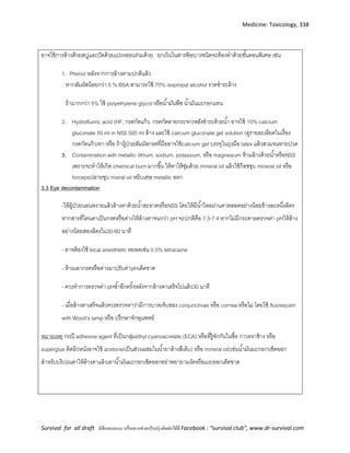 Medicine: Toxicology, 338
Survival for all draft มีข้อเสนอแนะ หรืออยากช่วยปรับปรุงติดต่อได้ที่ Facebook : “survival club”, www.dr-survival.com
อาจใช้การล้างด้วยสบู่และปัดด้วยแปรงอ่อนร่วมด้วย ยกเว้นในสารพิษบางชนิดจะต้องทาด้วยขั้นตอนพิเศษ เช่น
1. Phenol หลังจากการล้างตามปกติแล้ว
หากสัมผัสน้อยกว่า 5 % BSA สามารถใช้ 70% isopropyl alcohol ราดชาระล้าง
ถ้ามากกว่า 5% ใช้ polyethylene glycol หรือน้ามันพืช น้ามันมะกอกแทน
2. Hydrofluoric acid (HF, กรดกัดแก้ว, กรดกัดลายกระจก)หลังชาระด้วยน้า อาจใช้ 10% calcium
gluconate 50 ml in NSS 500 ml ล้าง และใช้ calcium gluconate gel solution (ดูรายละเอียดในเรื่อง
กรดกัดแก้ว)ทา หรือ ถ้าผู้ป่วยสัมผัสกรดที่มืออาจใช้calcium gel บรรจุในถุงมือ latex แล้วสวมจนหายปวด
3. Contamination with metallic lithium, sodium, potassium, หรือ magnesium ห้ามล้างด้วยน้าหรือNSS
เพราะจะทาให้เกิด chemical burn มากขึ้น ให้ทาให้ชุ่มด้วย mineral oil แล้วใช้ก๊อซชุบ mineral oil หรือ
forcepsปลายชุบ mieral oil หยิบเศษ metallic ออก
3.3 Eye decontamination
-ให้ผู้ป่วยนอนหงายแล้วล้างตาด้วยน้าสะอาดหรือNSS โดยให้มีน้าไหลผ่านตาตลอดอย่างน้อยข้างละหนึ่งลิตร
หากสารที่โดนตาเป็นกรดหรือด่างให้ล้างตาจนกว่า pH จะปกติคือ 7.3-7.4 หากไม่มีกระดาษตรวจค่า pHให้ล้าง
อย่างน้อยสองลิตรใน30-60 นาที
- อาจต้องใช้ local anesthetic หยอดเช่น 0.5% tetracaine
- ห้ามเอากรดหรือด่างมาปรับค่าpHเด็ดขาด
- ควรทาการตรวจค่า pHซ้าอีกครั้งหลังจากล้างตาเสร็จไปแล้ว30 นาที
- เมื่อล้างตาเสร็จแล้วควรตรวจหาว่ามีการบาดเจ็บของ conjunctivae หรือ cornea หรือไม่ โดยใช้ fluorescein
with Wood’s lamp หรือ ปรึกษาจักษุแพทย์
หมายเหตุ กรณี adhesive agent ที่เป็นกลุ่มethyl cyanoacrelate (ECA) หรือที่รู้จักกันในชื่อ กาวตราช้าง หรือ
superglue ติดผิวหนังอาจใช้ acetone(เป็นส่วนผสมในน้ายาล้างสีเล็บ) หรือ mineral oil(เช่นน้ามันมะกอก)เช็ดออก
สาหรับบริเวณตาให้ล้างตาแล้วเอาน้ามันมะกอกเช็ดออกอย่าพยายามงัดหรือแงะออกเด็ดขาด
 