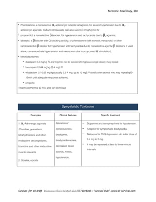 Medicine: Toxicology, 340
Survival for all draft มีข้อเสนอแนะ หรืออยากช่วยปรับปรุงติดต่อได้ที่ Facebook : “survival club”, www.dr-survival.com
- Phentolamine, a nonselective 1-adrenergic receptor antagonist, for severe hypertension due to 1-
adrenergic agonists; Sodium nitropusside can also used 0.3 mcg/kg/min IV
- propranolol, a nonselective  blocker, for hypotension and tachycardia due to 2 agonists;
- labetalol, a  blocker with  blocking activity, or phentolamine with esmolol, metoprolol, or other
cardioselective  blocker for hypertension with tachycardia due to nonselective agents ( blockers, if used
alone, can exacerbate hypertension and vasospasm due to unopposed  stimulation);
- benzodiazepines:
- diazepam 0.2 mg/kg IV at 2 mg/min; not to exceed 20 mg (as a single dose); may repeat
- lorazepam 0.044 mg/kg (2-4 mg) IV
- midazolam .01-0.05 mg/kg (usually 0.5-4 mg; up to 10 mg) IV slowly over several min; may repeat q10-
15min until adequate response achieved
- propofol.
Treat hyperthermia by mist and fan technique
Sympatolytic Toxidrome
Examples Clinical features Specific treatment
1. 2-Adrenergic agonists
:Clonidine, guanabenz,
tetrahydrozoline and other
imidazoline decongestants,
tizanidine and other imidazoline
muscle relaxants
2. Opiates, opioids
Alteration of
consciousness,
bradypnea,
bradycardia-apnea,
decreased bowel
sounds, miosis,
hypotension.
- Dopamine and norepinephrine for hypotension.
- Atropine for symptomatic bradycardia.
- Naloxone for CNS depression. An initial dose of
0.4 mg to 2 mg.
- it may be repeated at two- to three-minute
intervals
 
