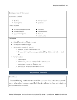 Medicine: Toxicology, 343
Survival for all draft มีข้อเสนอแนะ หรืออยากช่วยปรับปรุงติดต่อได้ที่ Facebook : “survival club”, www.dr-survival.com
Clinical presentation (CNS stimulaiton)
Psychological symptoms
 Euphoria  Anxiety reaction
 Hypervigilance  psychosis
Physical symptoms
 tachy/bradycardia, arrhythmia
 pupillary dilatation
 Confusion
 Nausea/vomiting
 psychomotor agitation  Delirium
 seizure, coma
Management
 มักหายได้ใน 24-48 hr ควรให้อยู่ใน ส ว ล สงบ
 ระวังพฤติกรรมทาร้ายตัวเองและผู้อื่น
 symptomatic and supportive treatment
 diazepam 10-20mg IV หากมี agitation มาก
 ให้ haloperidol 2-5mg IM หาก diazepam ไม่ได้ผล ซ้าได้ ทุก 15-30min หยุดภายใน 1-3 วัน เมื่อ
สงบ
 ในรายที่ overdose
 Gastric lavage
 ระวังชัก และ hyperthermia: อาจประคบน้าเย็น และ ให้ diazepam
 Ascorbic acid 0.5g oral qid; เพื่อ acidify urine
 Nitroprusside, phentolamine หากเกิด hypertension
Amphetamine Withdrawal
Clinical features
มักพบในรายที่ใช้ขนาดสูง และใช้เป็นประจาช่วงแรกจะทาให้เกิด hypersomnia มี reboundของ REM sleep ทาใหฝัน
บ่อย 2-3 วันต่อมาจะเกิดอาการ dysphoria รุนแรงถึงซึมเศร้าได้มาก มีความเสี่ยงต่อการฆ่าตัวตาย นอกจากนี้ยังมีอาการ
อ่อนเพลีย เชื่องช้าหรือกระสับกระส่ายได้
 