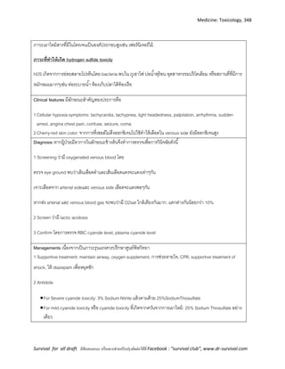 Medicine: Toxicology, 348
Survival for all draft มีข้อเสนอแนะ หรืออยากช่วยปรับปรุงติดต่อได้ที่ Facebook : “survival club”, www.dr-survival.com
ภาวะเผาไหม้สารที่มีไนโตรเจนเป็นองค์ประกอบสูงเช่น เฟอร์นิเจอร์ไม้
ภาวะที่ทาให้เกิด hydrogen sulfide toxicity
H2S เกิดจากการย่อยสลายโปรตีนโดย bacteria พบใน ภูเขาไฟ บ่อน้าพุร้อน อุตสาหกรรมปริโตเลียม หรือสถานที่ที่มีการ
หมักหมมมากๆเช่น ท่อระบายน้า ห้องเก็บปลาใต้ท้องเรือ
Clinical features มีลักษณะสาคัญสองประการคือ
1Cellular hypoxia symptoms: tachycardia, tachypnea, light headedness, palpitation, arrhythmia, sudden
arrest, angina chest pain, confuse, seizure, coma
2Cherry-red skin color: จากการที่เซลล์ไม่ดึงออกซิเจนไปใช้ทาให้เลือดใน venous side ยังมีออกซิเจนสูง
Diagnosis หากผู้ป่วยมีอาการในลักษณะข้างต้นจึงทาการตรวจเพื่อการวินิจฉัยดังนี้
1 Screening ว่ามี oxygenated venous blood โดย
ตรวจ eye ground พบว่าเล้นเลือดดาและเส้นเลือดแดงจะแดงเท่าๆกัน
เจาะเลือดจาก arterial sideและ venous side เลือดจะแดงพอๆกัน
หากส่ง arterial และ venous blood gas จะพบว่ามี O2sat ใกล้เคียงกันมาก; แตกต่างกันน้อยกว่า 10%
2 Screen ว่ามี lactic acidosis
3 Confirm โดยการตรวจ RBC cyanide level, plasma cyanide level
Managements เนื่องจากเป็นภาวะรุนแรงควรปรึกษาศูนย์พิษวิทยา
1 Supportive treatment: maintain airway, oxygen supplement, การช่วยหายใจ, CPR, supportive treatment of
shock, ให้ diazepam เพื่อหยุดชัก
2 Antidote
For Severe cyanide toxicity: 3% Sodium Nitrite แล้วตามด้วย 25%SodiumThiosulfate
For mild cyanide toxicity หรือ cyanide toxicity ที่เกิดจากควันจากการเผาไหม้: 25% Sodium Thiosulfate อย่าง
เดียว
 