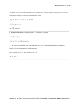 Medicine: Critical Care, 35
Survival for all draft มีข้อเสนอแนะ หรืออยากช่วยปรับปรุงติดต่อได้ที่ Facebook : “survival club”, www.dr-survival.com
-เลือก mode ใดก็ได้ แต่ถ้าเป็น controlled mode อาจเกิดปัญหา fight เครื่องได้ ( patient-ventilator dyssynchrony ) ในกรณีที่ผู้ป่วย
มี respiratory driveสูงจากภาวะacidosisมาก จึงอาจเลือก PSV mode
- high TV .ให้ minute ventilation - 12-15 LPM
- I:E เพิ่ม inspired time
-RR เร็วขึ้น 16-24/min
5. Neuromuscular disease : Myasthenia gravis, Guillain-Barre syndrome
-controlled mode
-high TV 10-12 ml/kg เลี่ยง atelectasis
-I: E เพิ่ม inspired timeเล็กน้อย ลด lower lung atelectasis โดย ใน CMV ใช้การลดpeakinspiratory flow rate และปรับ
waveform เป็น half-decelerating or total-decelerating
ส่วน PCV mode ใช้การปรับ I:E , PSV mode เป็นการลด ETS
-RR 10-15/mi
 
