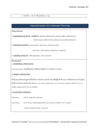 Medicine: Toxicology, 353
Survival for all draft มีข้อเสนอแนะ หรืออยากช่วยปรับปรุงติดต่อได้ที่ Facebook : “survival club”, www.dr-survival.com
- คงยาไว้ 5-10 วัน จากนั้น ลดวันละ 0 2 mg
Organophosphate and Carbamate Poisonings
Clinical features
1. MUSCARINIC EFFECTS : DUMBELS : Diarrhea, Diaphoresis, Urination, Miosis, Bradycardia,
Bronchospasm, Bronchorrhea, Emesis, Lacrimation, Salivation
2. NICOTINIC EFFECTS : fasciculations, weakness, respiratory failure
Autonomic : tachycardia, hypertension, mydriasis
3. CENTRAL EFFECTS : CNS depression, coma, seizures
Managements
1. PERSONNEL PROTECTION :
Decontamination ก่อนเพื่อป้ องกันการได้รับสารพิษทั้งจากทางผิวหนัง การหายใจ
2. AIRWAY PROTECTION :
ให้นอนตะแคงซ้ายและดูดสารคัดหลั่งในปากป้ องกันการสาลัก ในรายที่ไม่รู้สึกตัวพิจารณาการใส่ท่อช่วยหายใจ ถ้าผู้ป่วย
ชักให้การักษาด้วย DIAZEPAM (ADULT: 5 to 10 mg, repeat every 10 to 15 min as needed. CHILD: 0.2 to 0.5
mg/kg, repeat every 5 min as needed)
3. ACTIVATED CHARCOAL :
Administer 240 mL water/30 g charcoal
Usual dose 25 to 100 g in adults/adolescents, 25 to 50 g in children (1 to 12 years)
1 g/kg in infants less than 1 year old
 