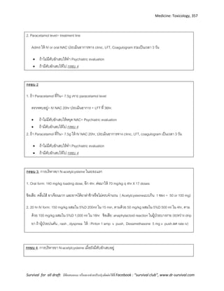 Medicine: Toxicology, 357
Survival for all draft มีข้อเสนอแนะ หรืออยากช่วยปรับปรุงติดต่อได้ที่ Facebook : “survival club”, www.dr-survival.com
2. Paracetamol level> treatment line
Admit ให้ IV or oral NAC ประเมินอาการทาง clinic, LFT, Coagulogram รวมเป็นเวลา 3 วัน
 ถ้าไม่มีตับอักเสบให้ทา Psychiatric evaluation
 ถ้ามีตับอักเสบให้ไป กรอบ 4
กรอบ 2
1. ถ้า Paracetamol ที่กิน< 7.5g เจาะ paracetamol level
ตรวจพบอยู่> IV NAC 20hr ประเมินอาการ + LFT ที่ 36hr.
 ถ้าไม่มีตับอักเสบให้หยุด NAC+ Psychiatric evaluation
 ถ้ามีตับอักเสบให้ไป กรอบ 4
2. ถ้า Paracetamol ที่กิน> 7.5g ให้ IV NAC 20hr, ประเมินอาการทาง clinic, LFT, coagulogram เป็นเวลา 3 วัน
 ถ้าไม่มีตับอักเสบให้ทา Psychiatric evaluation
 ถ้ามีตับอักเสบให้ไป กรอบ 4
กรอบ 3: การบริหารยา N-acetylcysteine ในระยะแรก
1. Oral form: 140 mg/kg loading dose, อีก 4hr. ต่อมาให้ 70 mg/kg q 4hr X 17 doses
ข้อเสีย: คลื่นไส้ อาเจียนมาก และอาจได้ยาล่าช้าหรือไม่ครบจานวน ( Acetylcysteineแบบกิน 1 ซอง = 50 or 100 mg)
2. 20 hr IV form: 150 mg/kg ผสมใน 5%D 200ml ใน 15 min, ตามด้วย 50 mg/kg ผสมใน 5%D 500 ml ใน 4hr, ตาม
ด้วย 100 mg/kg ผสมใน 5%D 1,000 ml ใน 16hr ข้อเสีย: anaphylactoid reaction ในผู้ป่วยบางราย (ระหว่าง drip
ยา ถ้าผู้ป่วยบ่นคัน , rash , dyspnea ให้ : Piriton 1 amp v push, Dexamethasone 5 mg v push.ลด rate iv)
กรอบ 4: การบริหารยา N-acetylcysteine เมื่อยังมีตับอักเสบอยู่
 