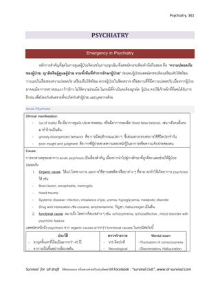 Psychiatry, 361
Survival for all draft มีข้อเสนอแนะ หรืออยากช่วยปรับปรุงติดต่อได้ที่ Facebook : “survival club”, www.dr-survival.com
PSYCHIATRY
Emergency in Psychiatry
หลักการสาคัญที่สุดในการดูแลผู้ป่วยจิตเวชในภาวะฉุกเฉิน ที่แพทย์ควรจะต้องคานึงถึงเสมอ คือ “ความปลอดภัย
ของผู้ป่วย, ญาติหรือผู้ดูแลผู้ป่วย รวมทั้งทีมที่ทาการรักษาผู้ป่วย” ก่อนพบผู้ป่วยแพทย์ควรจะต้องเตรียมตัวให้พร้อม
วางแผนในเรื่องของความปลอดภัย เตรียมทีมให้พร้อม ตรวจผู้ป่วยในห้องตรวจ หรือสถานที่ที่มีความปลอดภัย เนื่องจากผู้ป่วย
อาจจะมีอาการหวาดระแวง ก้าวร้าว ไม่ให้ความร่วมมือ ในกรณีที่จาเป็นจะต้องผูกมัด ผู้ป่วย ควรใช้เจ้าหน้าที่ที่เคยได้รับการ
ฝึกฝน เพื่อป้ องกันอันตรายที่จะเกิดกับตัวผู้ป่วย และบุคลากรด้วย
Acute Psychosis
Clinical manifestation
- out of reality คือ มีอาการหูแว่ว ประสาทหลอน หรือมีอาการหลงผิด (fixed false believe) เช่น กลัวคนอื่นจะ
มาทาร้ายเป็นต้น
- grossly disorganized behavior คือ การมีพฤติกรรมแปลก ๆ ซึ่งส่งผลกระทบต่อการใช้ชีวิตประจาวัน
- poor insight and judgment คือ การที่ผู้ป่วยขาดความตระหนักรู้ในอาการหรือความเจ็บป่วยของตน
Cause:
การหาสาเหตุของอาการ acute psychosis เป็นเรื่องสาคัญ เนื่องจากนาไปสู่การรักษาที่ถูกต้อง และช่วยให้ผู้ป่วย
ปลอดภัย
1. Organic cause: ได้แก่ โรคทางกาย และการใช้สารเสพติด หรือยาต่าง ๆ ที่สามารถทาให้เกิดอาการ psychosis
ได้ เช่น
- Brain lesion, encephalitis, meningitis
- Head trauma
- Systemic disease: infection, imbalance e’lyte, uremia, hypoglycemia, metabolic disorder
- Drug and intoxication เช่น cocaine, amphentamine, กัญชา, hallucinogen เป็นต้น
2. functional cause หมายถึง โรคทางจิตเวชต่าง ๆ เช่น schizophrenia, schizoaffective , mood disorder with
psychotic feature
แพทย์ควรนึกถึง psychosis จาก organic causes มากกว่า functional causes ในกรณีต่อไปนี้
ประวัติ
- อายุครั้งแรกที่เริ่มเป็นมากกว่า 45 ปี
- อาการเป็นขึ้นอย่างเฉียบพลัน
ตรวจร่างกาย
- V/S ผิดปกติ
- Neurological
Mental exam
- Fluctuation of consciousness
- Disorientation, Hallucination
 