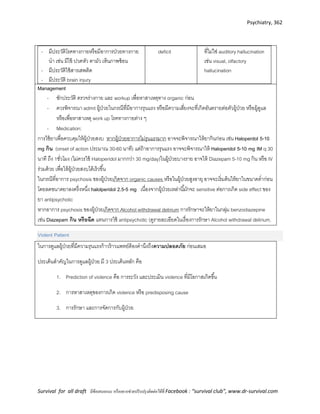Psychiatry, 362
Survival for all draft มีข้อเสนอแนะ หรืออยากช่วยปรับปรุงติดต่อได้ที่ Facebook : “survival club”, www.dr-survival.com
- มีประวัติโรคทางกายหรือมีอาการป่วยทางกาย
นา เช่น มีไข้ ปวดหัว ตามัว เห็นภาพซ้อน
- มีประวัติใช้สารเสพติด
- มีประวัติ brain injury
deficit ที่ไม่ใช่ auditory hallucination
เช่น visual, olfactory
hallucination
Management
- ซักประวัติ ตรวจร่างกาย และ workup เพื่อหาสาเหตุทาง organic ก่อน
- ควรพิจารณา admit ผู้ป่วยในกรณีที่มีอาการรุนแรง หรือมีความเสี่ยงจะที่เกิดอันตรายต่อตัวผู้ป่วย หรือผู้ดูแล
หรือเพื่อหาสาเหตุ work up โรคทางกายต่าง ๆ
- Medication:
การใช้ยาเพื่อควบคุมให้ผู้ป่วยสงบ หากผู้ป่วยอาการไม่รุนแรงมาก อาจจะพิจารณาให้ยากินก่อน เช่น Haloperdol 5-10
mg กิน (onset of action ประมาณ 30-60 นาที) แต่ถ้าอาการรุนแรง อาจจะพิจารณาให้ Haloperidol 5-10 mg IM q 30
นาที ถึง 1ชั่วโมง (ไม่ควรใช้ Haloperidol มากกว่า 30 mg/day)ในผู้ป่วยบางราย อาจให้ Diazepam 5-10 mg กิน หรือ IV
ร่วมด้วย เพื่อให้ผู้ป่วยสงบได้เร็วขึ้น
ในกรณีที่อาการ psychosis ของผู้ป่วยเกิดจาก organic causes หรือในผู้ป่วยสูงอายุ อาจจะเริ่มต้นให้ยาในขนาดต่าก่อน
โดยลดขนาดยาลงครึ่งหนึ่ง halolperidol 2.5-5 mg เนื่องจากผู้ป่วยเหล่านี้มักจะ sensitive ต่อการเกิด side effect ของ
ยา antipsychotic
หากอาการ psychosis ของผู้ป่วยเกิดจาก Alcohol withdrawal delirium การรักษาจะให้ยาในกลุ่ม benzodiazepine
เช่น Diazepam กิน หรือฉีด แทนการใช้ antipsychotic (ดูรายละเอียดในเรื่องการรักษา Alcohol withdrawal delirium.
Violent Patient
ในการดูแลผู้ป่วยที่มีความรุนแรงก้าวร้าวแพทย์ต้องคานึงถึงความปลอดภัย ก่อนเสมอ
ประเด็นสาคัญในการดูแลผู้ป่วย มี 3 ประเด็นหลัก คือ
1. Prediction of violence คือ การระวัง และประเมิน violence ที่มีโอกาสเกิดขึ้น
2. การหาสาเหตุของการเกิด violence หรือ predisposing cause
3. การรักษา และการจัดการกับผู้ป่วย
 