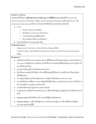 Psychiatry, 363
Survival for all draft มีข้อเสนอแนะ หรืออยากช่วยปรับปรุงติดต่อได้ที่ Facebook : “survival club”, www.dr-survival.com
Prediction of Violence
แพทย์ควรคิดไว้ไว้เสมอ ว่าผู้ป่วยทุกราย สามารถมี violence เกิดขึ้นได้ โดยเฉพาะผู้ป่วยที่มี risk factors เช่น
psychotic symptoms (หวาดระแวงมาก, มีหูแว่ว), alcohol intoxication/withdrawal, เคยมีประวัติ violence , หรือ
antisocial personality disorder เป็นต้น การตรวจสภาพจิตเบื้องต้นอาจจะพบลักษณะ ดังต่อไปนี้
 ท่าทาง:
 ตัวเกร็ง กาหมัด ท่าทางตึงเครียด
 เดินไปเดินมา กระวนกระวาย วิตกกังวลมาก
 หวาดกลัว พร้อมรุนแรงเพื่อป้ องกันตัว
 มีอาวุธ หรืออุปกรณ์ที่อาจจะเป็นอันตราย
 คาพูด: เสียงดังหยาบคาย รุนแรง พูดจาข่มขู่
Predisposing Causes
- Organic causes : head injury, cerebral infection, Epilepsy เป็นต้น
- Functional causes : โรคทางจิตเวชต่าง เช่น psychotic disorder, mood disorder, personality disorder
เป็นต้น
Management :
 เตรียมทีม เจ้าหน้าที่รักษาความปลอดภัย และสถานที่ให้พร้อมก่อนเข้าไปพูดคุยกับผู้ป่วย (แพทย์ และทีมรักษา
ควร review ประวัติผู้ป่วยก่อน, เตรียมทีม, เจ้าหน้าที่รักษาความปลอดภัยให้พร้อมที่จะช่วย restraint ผู้ป่วย, ใช้
สถานที่ที่ เข้าออกได้ง่าย)
 เอาอุปกรณ์ หรืออาวุธที่อาจจะเป็นอันตรายออกไปก่อน
 ยืนยันเรื่องความปลอดภัยให้กับผู้ป่วย เช่น ตอนนี้ผู้ป่วยอยู่ในที่ที่ปลอดภัย และไม่มีใครจะทาอันตรายผู้ป่วย
เพื่อให้ผู้ป่วยสงบ
 ในการพูดคุยกับผู้ป่วย แพทย์ควรอยู่ในระยะห่างจากผู้ป่วย ที่ไม่เป็นอันตราย ประมาณ 2 เมตร
 อาจจะเริ่มต้นด้วยการให้ผู้ป่วย ventilate หรือพูดถึงสิ่งที่ผู้ป่วยต้องการ แพทย์ควรพยายามทาความเข้าใจในการ
ต้องการของผู้ป่วย และแสดงความเห็นอกเห็นใจ
 ตรวจทันที ไม่ต้องรอคิว ไม่ขู่ ไม่ท้าทาย ไม่ทาท่าไม่สนใจ
 หากผู้ป่วยต่อรอง หรือเรียกร้อง แพทย์ควรมี options ที่ชัดเจนให้กับผู้ป่วย โดยอยู่ในขอบเขต หรือข้อจากัดเท่าที่
ทาได้
 Physical restraint: ใช้ผ้ารัดไว้ถ้าจาเป็น ควรแก้ทันทีที่ผู้ป่วยไม่เป็นอันตราย
 Chemical restraint: การใช้ยาเพื่อให้ผู้ป่วยสงบ แพทย์ควรบอกกับผู้ป่วยว่าจะให้ยาเพื่อที่จะช่วย ให้ผู้ป่วย
สามารถควบคุมตัวเองได้ดีขึ้น
 