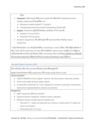 Psychiatry, 368
Survival for all draft มีข้อเสนอแนะ หรืออยากช่วยปรับปรุงติดต่อได้ที่ Facebook : “survival club”, www.dr-survival.com
ชั่วโมง
2. Pakinsonism: ตัวแข็ง (rigidity) มือสั่น (tremor) แขนขาเกร็ง เคลื่อนไหวช้า (bradykinesia) postural
instability, masked face มักเกิดหลังใช้ยา 2 wk
 Benztropine mesylate (CogentinR
) 1-2 mg IM, IV
 Trihexyphenidyl hydrochloride (ArtaneR
) (anticholinergic) รับประทานต่อ
3. Akathisia: กระวนกระวาย อยู่นิ่งไม่ได้ ต้องขยับขา ลุกเดินไปมา ย่าเท้า แขนขาสั่น
 Diazepam 5-10 mg oral OD or
 Propranolol 10-40 mg oral bid
4. ลด dose ยา antipsychotics, หรือ เปลี่ยนกลุ่มยาที่มี Side effects น้อยกว่าเช่นกลุ่ม Atypical
antipsychotics
** ปัญหาที่เจอบ่อยในทาง clinic คือ ผู้ป่วยมักได้รับยา anticholinergic continue ไปเรื่อย ๆ ซึ่งทาให้ผู้ป่วยเสี่ยงต่อการ
ติดยา artane และ มี anticholinergic side effect ซึ่งอาจจะมีผลต่อ cognitive function ของผู้ป่วย esp.ในผู้สูงอายุ
ดังนั้นแพทย์ควรพิจารณาถึงความจาเป็นของการให้ยา anticholinergic ด้วย หากจาเป็นอาจจะต้องพิจารณาเปลี่ยนหรือ
ปรับ dose ของ antipsychotic เพื่อลด EPS ดีกว่าการ continue anticholinergic drugs ไปเรื่อย ๆ **
Neuroleptic Malignant Syndrome (NMS)
มีโอกาสเกิดน้อย แต่ถือว่าเป็น side effect ที่เป็นอันตรายถึงแก่ชีวิตของผู้ป่วยได้
Cause: เกิดระยะไหนของการได้รับ antipsychotics ก็ได้ mortality rate สูง ประมาณ 10-20%
Clinical presentation
 (ANS ทางานผิดปกติ) Confusion, agitation, high fever, high blood pressure, tachycardia, sweating
 Severe muscle rigidity (lead-pipe rigidity), dystonia
 Increased CPK, elevated AST, ALT, LDH, myoglobinulia, renal failure, leukocytosis, thrombosytosis, ,
hyperuricemia, hyperphosphatemia, proteinuria, hypocalcemia
Managements
 หยุดยา antipsychotic ทันที (most important)
 Supportive treatment: Oxygenation, Hydration, Nutrition, antipyretics
 Medication (dopamine receptor agonist) (unlabeled uses)
 Dantrolene I.V.: 1 mg/kg; may repeat dose up to maximum cumulative dose of 10 mg/kg, then
switch to oral dosage or
 Bromocriptine Oral: 2.5-5 mg tid
 