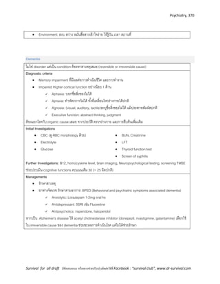 Psychiatry, 370
Survival for all draft มีข้อเสนอแนะ หรืออยากช่วยปรับปรุงติดต่อได้ที่ Facebook : “survival club”, www.dr-survival.com
 Environment: สงบ สว่าง หมั่นสื่อสารเข้าใจง่าย ให้รู้วัน เวลา สถานที่
Dementia
ไมใช่ disorder แต่เป็น condition ต้องหาสาเหตุเสมอ (reversible or irreversible cause)
Diagnostic criteria
 Memory impairment ที่มีผลต่อการดาเนินชีวิต และการทางาน
 Impaired Higher cortical function อย่างน้อย 1 ด้าน
 Aphasia: บอกชื่อสิ่งของไม่ได้
 Apraxia: ทาหัตถการไม่ได้ ทั้งที่เคลื่อนไหวร่างกายได้ปกติ
 Agnosia: (visual, auditory, tactile)ระบุชื่อสิ่งของไม่ได้ แม้ประสาทสัมผัสปกติ
 Executive function: abstract thinking, judgment
ต้องแยกโรคกับ organic cause เสมอ จากประวัติ ตรวจร่างกาย และการสืบค้นเพิ่มเติม
Initial Investigations
 CBC (ดู RBC morphology ด้วย)
 Electrolyte
 Glucose
 BUN, Creatinine
 LFT
 Thyroid function test
 Screen of syphilis
Further Investigations: B12, homocyseine level, brain imaging, Neuropsychological testing, screening TMSE
ช่วยประเมิน cognitive functions คะแนนเต็ม 30 (< 25 ผิดปกติ)
Managements
 รักษาสาเหตุ
 ยาทางจิตเวช รักษาตามอาการ: BPSD (Behavioral and psychiatric symptoms associated dementia)
 Anxiolytic: Lorazepam 1-2mg oral hs
 Antidepressant: SSRI เช่น Fluoxetine
 Antipsychotics: risperidone, haloperidol
หากเป็น Alzheimer’s disease ให้ acetyl cholinesterase inhibitor (donepezil, rivastigmine, galantamine) เลือกใช้
ใน irreversible cause ของ dementia ช่วยชะลอการดาเนินโรค แต่ไม่ได้ช่วยรักษา
 