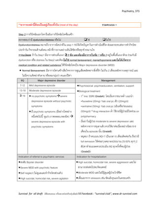 Psychiatry, 373
Survival for all draft มีข้อเสนอแนะ หรืออยากช่วยปรับปรุงติดต่อได้ที่ Facebook : “survival club”, www.dr-survival.com
**อาการเหล่านี้ต้องเป็นอยู่เกือบทั้งวัน (most of the day) รวมคะแนน =
Step 2 การวินิจฉัยแยกโรค ยืนยันการวินิจฉัยโรคซึมเศร้า
ตรวจสอบว่ามี dysfunction/distress หรือไม่ ❏ใช่ ❏ไม่ใช่
Dysfunction/distress หมายถึง อาการผิดปกติใน step 1 ก่อให้เกิดปัญหาในการดาเนินชีวิต ส่งผลกระทบต่อการทากิจวัตร
ประจาวัน กิจกรรมด้านสังคม หน้าที่การงานอย่างเห็นได้ชัด/หรือทุกข์ ทรมานใจ
การแปลผล: ถ้าใน Step1 มีอาการส่วนที่แรเงา ≥ 5 ข้อ และต้องมีอำกำรในข้อ 1 หรือ 2 อยู่ในพื้นที่แรเงาด้วย ร่วมกับมี
dysfunction หรือ distress ใน Step2 และต้องไม่ใช่ normal bereavement, mania/hopomania และไม่ได้เกิดจำก
medical condition and related substance ให้วินิจฉัยโรคเป็น Major depressive disorder (MDD)
 Normal Bereavement: มีอาการโศกเศร้าเสียใจจากการสูญเสียพลัดพรากสิ่งที่รัก ไม่เกิน 2 เดือนหลังจากเหตุการณ์ และ
ไม่มีความคิดฆ่าตัวตาย หรือหมกมุ่นว่า ตนเองไร้ค่า
9Q Major depressive disorder Management
7-12 Mild depressive episode Psychosocial: psychoeducation, ventilation, support
Biological treatment
- 1st
line: SSRI (GradeA): โดยเริ่มจากขนาดต่า แนะนา
•fluoxetine (20mg) 1tab oral pc เช้า (20mg/d)
•sertraline (50mg) 1tab oral pc (เย็นหรือก่อนนอน)
(50mg/d) **drug interaction ต่า ใช้กรณีผู้ป่วยมีโรคร่วม on
polypharmacy
- เริ่มยาในผู้ป่วย moderate to severe depression และ
หลังจากอาการทุเลาแล้ว ควรให้ยาต่อเนื่องอย่างน้อย 6-9
เดือนใน episode นั้น (GradeB)
- หยุดยา ถ้าคะแนน 9Q<7 เป็นเวลา 6 เดือนติดต่อกัน ถือว่ามี
full remission ให้ค่อยๆ ลดยาลงประมาณ 25-50% ทุกๆ 2
สัปดาห์ ขณะลดควรประเมิน 9Q ทุกครั้งที่พบผู้ป่วย
(GradeD):
13-18 Moderate depressive episode
≥ 19  no psychotic symptomssevere
depressive episode without psychotic
symptoms
 มี psychotic symptoms (มีอย่างใดอย่าง
หนึ่งต่อไปนี้: หูแว่ว ภาพหลอน หลงผิด) 
severe depressive episode with
psychotic symptoms
Indication of referral to psychiatric services Indication for hospitalization
สงสัย Bipolar disorder
Severe MDD with psychotic feature
Self neglect (ไม่ดูแลและทากิจวัตรส่วนตัว)
High suicidal, homicidal risk, severe agitation
High suicidal, homicidal risk, severe aggression และไม่
สามารถส่งต่อไปพบจิตแพทย์
Moderate MDD และไม่มีผู้ดูแลผู้ป่วยใกล้ชิด
เพื่อแยกจาก stressors เช่น ขัดแย้งรุนแรงในครอบครัว
 