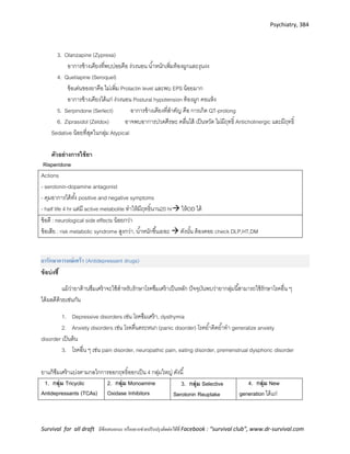 Psychiatry, 384
Survival for all draft มีข้อเสนอแนะ หรืออยากช่วยปรับปรุงติดต่อได้ที่ Facebook : “survival club”, www.dr-survival.com
3. Olanzapine (Zyprexa)
อาการข้างเคียงที่พบบ่อยคือ ง่วงนอน น้าหนักเพิ่มท้องผูกและงุนงง
4. Quetiapine (Seroquel)
ข้อเด่นของยาคือ ไม่เพิ่ม Prolactin level และพบ EPS น้อยมาก
อาการข้างเคียงได้แก่ ง่วงนอน Postural hypotension ท้องผูก คอแห้ง
5. Serpindone (Serlect) อาการข้างเคียงที่สาคัญ คือ การเกิด QT-prolong
6. Ziprasidol (Zeldox) อาจพบอาการปวดศีรษะ คลื่นไส้ เป็นหวัด ไม่มีฤทธิ์ Anticholinergic และมีฤทธิ์
Sedative น้อยที่สุดในกลุ่ม Atypical
ตัวอย่างการใช้ยา
Risperidone
Actions
- serotonin-dopamine antagonist
- คุมอาการได้ทั้ง positive and negative symptoms
- half life 4 hr แต่มี active metabolite ทาให้มีฤทธิ์นาน20 hr ให้OD ได้
ข้อดี : neurological side effects น้อยกว่า
ข้อเสีย : risk metabolic syndrome สูงกว่า, น้าหนักขึ้นเยอะ  ดังนั้น ต้องคอย check DLP,HT,DM
ยารักษาอารมณ์เศร้า (Antidepressant drugs)
ข้อบ่งชี้
แม้ว่ายาต้านซึมเศร้าจะใช้สาหรับรักษาโรคซึมเศร้าเป็นหลัก ปัจจุบันพบว่ายากลุ่มนี้สามารถใช้รักษาโรคอื่น ๆ
ได้ผลดีด้วยเช่นกัน
1. Depressive disorders เช่น โรคซึมเศร้า, dysthymia
2. Anxiety disorders เช่น โรคตื่นตระหนก (panic disorder) โรคย้าคิดย้าทา generalize anxiety
disorder เป็นต้น
3. โรคอื่น ๆ เช่น pain disorder, neuropathic pain, eating disorder, premenstrual dysphoric disorder
ยาแก้ซึมเศร้าแบ่งตามกลไกการออกฤทธิ์ออกเป็น 4 กลุ่มใหญ่ ดังนี้
1. กลุ่ม Tricyclic
Antidepressants (TCAs)
2. กลุ่ม Monoamine
Oxidase Inhibitors
3. กลุ่ม Selective
Serotonin Reuptake
4. กลุ่ม New
generation ได้แก่
 