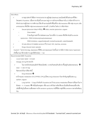 Psychiatry, 387
Survival for all draft มีข้อเสนอแนะ หรืออยากช่วยปรับปรุงติดต่อได้ที่ Facebook : “survival club”, www.dr-survival.com
Side effects
 ยากลุ่ม SSRI ทาให้มีอาการกระวนกระวาย อยู่ไม่สุข (Akathisia) นอนไม่หลับได้ในช่วงแรกที่ให้ยา
โดยเฉพาะ Fluoxetine (เนื่องจากยามีฤทธิ์ stimulant อยู่) อาการมักจะหายได้เองภายใน 2-3 สัปดาห์ ถ้าอาการ
ดังกล่าวรบกวนผู้ป่วยมาก อาจพิจารณาให้ยาต้านอารมณ์เศร้าที่มีฤทธิ์ง่วง เช่น trazodone หรือ กลุ่ม tricyclic (เช่น
amitirptyline) หรือให้ยากลุ่ม benzodiazepine ขนาดต่า ๆ ร่วมด้วย ในช่วง 2-3 สัปดาห์แรก
 Sexual dysfunction (พบมากจริงๆ):  libido, erectile dysfunction, orgasm
- Dose-related
- ถ้าพบปัญหาเหล่านี้อาจค่อยลด dose ในรายที่อาการ stable หรือให้ยาช่วยด้าน erectile
dysfunction : PDE5 Iinhibitors(phosphodiesterase)
- PDE5 Iinhibitors: viagra®(sildenafil), levitra®(vardenafil), cialis®(tadalafil)
 GI side effects (จากผลของ serotonin ที่ GI tract): N/V, diarrhea, anorexia
 Drugs induced manic episode
Caution!! ในราย first diag. depression ที่ได้รับ anti-depressant ไปครั้งแรก อาจมีอาการของ manic/ hypomanic
เกิดขึ้นตามมาได้ ควรนัด F/U ดูคนไข้เร็วหน่อย ~ 1 wk
Recommended SSRI: Fluoxetine
- Local made: tablet ~ 0.5 baht
- Dosage: 20 mg PO OD เช้า
 ในบางคนกินก่อนนอนแล้วทาให้นอนไม่หลับ บางคนกินตอนเช้าแล้วง่วง ขึ้นอยู่กับแต่ละคนElderly: 
dose ~ ½ tab (10 mg)
- ข้อควรระวังในการใช้ยาตัวนี้
 Drug interaction 
ยามี Hepatic metabolism ผ่าน CYP450, CYP2D6 ซึ่งพบ drug interaction กับยาสาคัญกลุ่มอื่นบ่อย e.g.
warfarin, digoxin
 Long half life: ~ 5 days สาหรับตัว Fluoxetine เอง ถ้ารวม active metabolites ทั้งหมด จะใช้เวลาในการ
ขับออก ~ 4 – 6 weeks  ดังนั้นแม้จะหยุดยา เพื่อ start ยาตัวใหม่ จะต้องใช้เวลาเป็นเดือนจึงหมดฤทธิ์ยาเดิม
(อันนี้สาคัญในเรื่องความเสี่ยงของการเกิด serotonin syndrome กรณีที่ได้ยากลุ่มที่เพิ่ม serotonin หลายตัวพร้อมๆ
กัน)
 