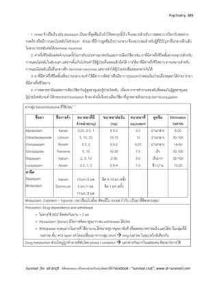 Psychiatry, 389
Survival for all draft มีข้อเสนอแนะ หรืออยากช่วยปรับปรุงติดต่อได้ที่ Facebook : “survival club”, www.dr-survival.com
1. onset ช้าหรือเร็ว เช่น diazepam เป็นยาที่ดูดซึมเร็วทาให้ออกฤทธิ์เร็ว จึงเหมาะสาหรับการลดอาการวิตกกังวลอย่าง
รวดเร็ว หรือมีการนอนไม่หลับในช่วงแรก ส่วนยาที่มีการดูดซึมเร็วปานกลาง จึงเหมาะสมสาหรับผู้ที่มีปัญหาตื่นกลางดึกแล้ว
ไม่สามารถหลับต่อได้(terminal insomnia)
2. ค่าครึ่งชีวิตมีผลต่อจานวนครั้งในการรับประทานยาต่อวันและการเลือกใช้ยาเช่น ยาที่มีค่าครึ่งชีวิตสั้นอาจเหมาะสาหรับ
การนอนไม่หลับในช่วงแรก แต่อาจสั้นเกินไปจนทาให้ผู้ป่วยตื่นตอนเช้ามืดได้ การใช้ยาที่มีค่าครึ่งชีวิตยาว อาจเหมาะสาหรับ
การนอนไม่หลับเมื่อตื่นกลางดึก (terminal insomnia) แต่อาจทาให้ผู้ป่วยง่วงซึมตอนกลางวันได้
3. ยาที่มีค่าครึ่งชีวิตสั้นหรือปานกลาง จะทาให้มีอาการติดยาหรือมีอาการรุนแรงกว่าตอนเริ่มป่วยเมื่อหยุดยาได้ง่ายกว่ายา
ที่มีค่าครึ่งชีวิตยาว
4. การสลายยามีผลต่อการเลือกใช้ยาในผู้สูงอายุและผู้ป่วยโรคตับ เนื่องจากการทางานของตับที่ลดลงในผู้สูงอายุและ
ผู้ป่วยโรคตับจะทาให้กระบวนการoxidation ช้าลง ดังนั้นจึงควรเลือกใช้ยาที่ถูกสลายด้วยกระบวนการconjugation
ยากลุ่ม benzodiazepine ที่ใช้บ่อย3, 6
ชื่อยา ชื่อการค้า ขนาดยาที่มี
จาหน่าย(mg)
ขนาดยาต่อวัน
(mg)
ขนาดยาที่
equivalent
ดูดซึม Elimination
half-life
Alprazolam
Chlordiazepoxide
Clonazepam
Clorazepate
Diazepam
Lorazepam
Xanax
Librium
Rivotril
Tranxene
Valium
Ativan
0.25, 0.5, 1
5, 10, 25
0.5, 2
5, 10
2, 5, 10
0.5, 1, 2
0.5-2
15-75
0.5-2
10-30
2-30
0.5-4
0.5
10
0.25
7.5
5.0
1.0
ปานกลาง
ปานกลาง
ปานกลาง
เร็ว
เร็วมาก
ช้า-ปาน
6-20
30-100
18-50
30-100
30-100
10-20
ยาฉีด
Diazepam
Midazolam
Valium
Dormicum
10 มก./2 มล.
5 มก./1 มล.
15 มก./3 มล.
ฉีด 5-10 มก./ครั้ง
ฉีด 1 มก./ครั้ง
Midazolam, Zolpidem = hypnotic เวลาเขียนใบสั่งยาต้องมีใบ ยว/ยส กากับ (เป็นยาที่ต้องควบคุม)
Precaution: Drug dependence and withdrawal
 ไม่ควรใช้ BDZ ติดต่อกันนาน > 2 wk
 Alprazolam (Xanax) มีโอกาสติดยาสูงมาก พบ withdrawal ได้บ่อย
 Withdrawal จะพบมากในรายที่ ได้ยานาน ได้ขนาดสูง หยุดยาทันที หรือลดขนาดยาลงเร็ว และได้ยาในกลุ่มที่มี
half life สั้น: ควร taper off โดยเปลี่ยนยาจากกลุ่ม short  long half life ในขนาดใกล้เคียงกัน
Drug metabolism ส่วนใหญ่ถูกทาลายที่ตับโดย phase I oxidation  แตกต่างกันมากในแต่ละคน ต้องระวังการใช้
 