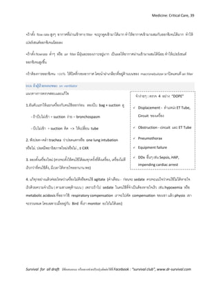 Medicine: Critical Care, 39
Survival for all draft มีข้อเสนอแนะ หรืออยากช่วยปรับปรุงติดต่อได้ที่ Facebook : “survival club”, www.dr-survival.com
จาง่ายๆ : ตรวจ 4 อย่าง “DOPE”
 Displacement - ตาแหน่ง ET Tube,
Circuit ของเครื่อง
 Obstruction - circuit และ ET Tube
 Pneumothorax
 Equipment failure
 DDx อื่นๆ เช่น Sepsis, HAP,
impending cardiac arrest
•ถ้าตั้ง flow rate สูงๆ อากาศที่ผ่านเข้าทาง filter จะถูกดูดเข้ามาได้มาก ทาให้อากาศเข้ามาผสมกับออกซิเจนได้มาก ทาให้
เปอร์เซนต์ออกซิเจนน้อยลง
•ถ้าตั้ง flowrate ต่าๆ หรือ air filter มีฝุ่นละอองเกาะอยู่มาก เป็นผลให้อากาศผ่านเข้ามาผสมได้น้อย ทาให้เปอร์เซนต์
ออกซิเจนสูงขึ้น
•ถ้าต้องการออกซิเจน 100% ให้ปิดที่กรองอากาศ โดยนาฝาเกลียวที่อยู่ด้านบนของ macronebulizer มาปิดแทนที air filter
trick ถ้าผู้ป่ วยหอบขณะ on ventilator
แนวทางการตรวจสอบและแก้ไข
1.อันดับแรกให้แยกเครื่องกับคนไข้ออกก่อน ลองบีบ bag + suction ดู
- ถ้าบีบไม่เข้า + suction ง่าย = bronchospasm
- บีบไม่เข้า + suction ติด => ให้เปลี่ยน tube
2. ฟังปอด+คลา trachea ว่าปอดแตกหรือ one lung intubation
หรือไม่, ปอดมีพยาธิสภาพใหม่หรือไม่ , ± CXR
3. ลองตั้งเครื่องใหม่ (ควรจะตั้งให้คนไข้ได้ลมทุกครั้งที่ดึงเครื่อง, เครื่องไม่ตี
เร็วกว่าที่คนไข้ดึง, มีเวลาได้หายใจออกนาน พอ)
4. แก้ทุกอย่างแล้วค่อยโทษว่าเครื่องไม่ดีหรือคนไข้ agitate (คาเตือน - ก่อนจะ sedate ควรจะแน่ใจว่าคนไข้ไม่ได้หายใจ
เร็วด้วยความจาเป็น ( ตามสาเหตุด้านบน ) เพราะถ้าไป sedate ในคนไข้ที่จาเป็นต้องหายใจเร็ว เช่น hypoxemia หรือ
metabolic acidosis ที่อยากใช้ respiratory compensation เราจะไปตัด compensation ของเขา แล้ว physio เขา
จะรวนหมด โดยเฉพาะเมื่ออยู่กับ Bird ที่เรา monitor อะไรไม่ได้เลย)
 