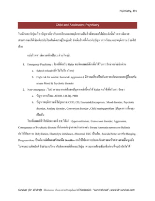 Psychiatry, 391
Survival for all draft มีข้อเสนอแนะ หรืออยากช่วยปรับปรุงติดต่อได้ที่ Facebook : “survival club”, www.dr-survival.com
Child and Adolescent Psychiatry
ในเด็กและวัยรุ่น เรื่องปัญหาเกี่ยวกับการเรียนและพฤติกรรมเป็นสิ่งที่พบเจอได้บ่อย ดังนั้นโรคทางจิตเวช
สามารถเจอได้เช่นเดียวกับโรคในจิตเวชผู้ใหญ่แล้ว ยังเพิ่มโรคที่เกี่ยวกับปัญหาการเรียน และพฤติกรรม ร่วมไป
ด้วย
แบ่งโรคทางจิตเวชเด็กเป็น 2 ส่วนใหญ่ๆ
1. Emergency Psychiatry : โรคที่ต้องรีบ Refer พบจิตแพทย์เด็กเพื่อได้รับการรักษาอย่างเร่งด่วน
a. School refusal (เด็กไม่ไปโรงเรียน)
b. High risk for suicide, homicide, aggression ( มีความเสี่ยงเป็นอันตรายแก่ตนเองและผู้อื่น) เช่น
severe Mood & Psychotic disorder
2. Non- emergency : ไม่เร่งด่วนมากแต่ถ้าเจอปัญหาเหล่านี้ขอให้ Refer คนไข้เพื่อรับการรักษา
a. ปัญหาการเรียน: ADHD, LD, IQ, PDD
b. ปัญหาพฤติกรรมที่ไม่รุนแรง: ODD, CD, Enuresis&Encorpresis, Mood disorder, Psychotic
disorder, Anxiety disorder , Conversion disorder , Child rearing problem (ปัญหาการเลี้ยงดู)
เป็นต้น
โรคที่แพทย์ทั่วไปมักจะเจอที่ ER ได้แก่ Hyperventilation , Conversion disorder, Aggression,
Consequence of Psychiatic disorder ที่ส่งผลต่อสุขภาพร่างกาย เช่น Severe Anorexia nerversa or Bulimia
ก่อให้เกิดภาวะ Dehydration, Electrolyte imbalance, Abnormal EKG เป็นต้น , Suicidal behavior เช่น Hanging,
Drug overdose เป็นต้น หลักในการรักษาคือ Stabilize คนไข้ให้อาการปลอดภัย ตรวจหาโรคทางกายอื่นๆ แล้ว
ไม่พบความผิดปกติ ถึงส่งมาปรึกษากับจิตแพทย์เด็กและวัยรุ่น เพราะกายต้องเข้มแข็งก่อนที่จะบาบัดใจได้
 