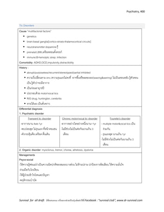 Psychiatry, 400
Survival for all draft มีข้อเสนอแนะ หรืออยากช่วยปรับปรุงติดต่อได้ที่ Facebook : “survival club”, www.dr-survival.com
Tic Disorders
Cause “multifactorial factors”
 genetics
 brain:basal ganglia[cortico-striato-thalamocortical circuits]
 neurotransmitter:dopamine↑
 prenatal:LBW,เครียดตอนตั้งครรภ์
 immune:B-hemolytic strep. Infection
Comorbidity: ADHD,OCD,impulsivity,distractibility
History :
 abrupt/purposeless/recurrent/stereotyped/partial inhibited
 ความถี่เปลี่ยนตาม env./ความรุนแรงไม่คงที่ อาจขึ้นหรือลดลงเอง(waxing&waning) ไม่เป็นตอนหลับ รู้ตัวตอน
เป็น รู้ตัวว่าจะมีอาการ
 เป็นก่อนอายุ18ปี
 ประกอบด้วย motor/vocal tics
 R/O drug, huntington, cerebritis
 หายได้เอง เป็นชั่วคราว
Differential diagnosis
1. Psychiatric disorder
Transient tic disorder
-อาการนาน 4wk-1yr
-พบบ่อยสุด ไม่รุนแรง ที่หน้าคอแขน
-ตัวกระตุ้นคือ เครียด ตื่นเต้น
Chronic motor/vocal tic disorder
-อาการอย่างใดอย่างหนึ่งนาน>1yr
-ไม่มีช่วงไม่เป็นต่อกันนานเกิน 3
เดือน
Tourette’s disorder
- multiple motor&vocal tics เป็น
ร่วมกัน
- รุนแรงสุด นานเกิน 1yr
-ไม่มีช่วงไม่เป็นต่อกันนานเกิน 3
เดือน
2. Organic disorder: myoclonus, tremor, chorea, athetosis, dystonia
Managements
Psyco-social
-ให้ความรู้พ่อแม่ว่าเป็นความผิดปกติของสมองบางส่วน ไม่ห้ามปราม ปกป้ องการล้อเลียน ให้ความมั่นใจ
-ร่วมมือกับโรงเรียน
-ให้ผู้ป่วยเข้าใจโรคและปัญหา
-พฤติกรรมบาบัด
 