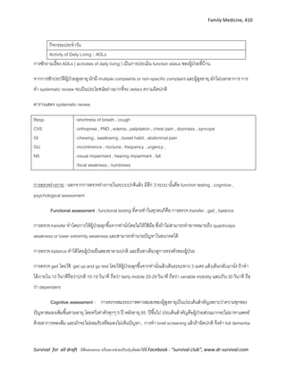 Family Medicine, 410
Survival for all draft มีข้อเสนอแนะ หรืออยากช่วยปรับปรุงติดต่อได้ที่ Facebook : “survival club”, www.dr-survival.com
กิจกรรมประจาวัน
Activity of Daily Living – ADLs
การซักถามเรื่อง ADLs ( activities of daily living ) เป็นการประเมิน function status ของผู้ป่วยที่บ้าน
จากการซักประวัติผู้ป่วยสูงอายุ มักมี multiple complaints or non-specific complaint และผู้สูงอายุ มักไม่บอกอาการ การ
ทา systematic review จะเป็นประโยชน์อย่างมากที่จะ detect ความผิดปกติ
ตารางแสดง systematic review
Resp.
CVS
GI
GU
NS
-shortness of breath , cough
-orthopnea , PND , edema , palpitation , chest pain , dizziness , syncope
-chewing , swallowing , bowel habit , abdominal pain
-incontinence , nocturia , frequency , urgency ,
-visual impairment , hearing impairment , fall
-focal weakness , numbness
การตรวจร่างกาย : นอกจากการตรวจร่างกายในระบบปกติแล้ว มีอีก 3 ระบบ นั้นคือ function testing , cognitive ,
psychological assessment
Functional assessment : functional testing ที่ควรทาในทุกคนก็คือ การตรวจ transfer , gait , balance
การตรวจ transfer ทาโดยการให้ผู้ป่วยลุกขึ้นจากท่านั่งโดยไม่ให้ใช้มือ ซึ่งถ้าไม่สามารถทาอาจหมายถึง quadriceps
weakness or lower extremity weakness และสามารถทานายปัญหาในอนาคตได้
การตรวจ balance ทาได้โดยผู้ป่วยยืนสองขาตามปกติ และยืนขาเดียวดูการทรงตัวของผู้ป่วย
การตรวจ gait โดยใช้ get up and go test โดยให้ผู้ป่วยลุกขึ้นจากท่านั่งแล้วเดินระยะทาง 3 เมตร แล้วเดินกลับมานั่ง ถ้าทา
ได้ภายใน 10 วินาทีถือว่าปกติ 10-19 วินาที ถือว่า fairly mobile 20-29 วินาที ถือว่า variable mobility และเกิน 30 วินาที ถือ
ว่า dependent
Cognitive assessment : การตรวจสมรรถภาพทางสมองของผู้สูงอายุเป็นประเด็นสาคัญเพราะว่าความชุกของ
ปัญหาสมองเพิ่มขึ้นตามอายุ โดยทวีเท่าตัวทุกๆ 5 ปี หลังอายุ 65 ปีขึ้นไป ประเด็นสาคัญคือผู้ป่วยส่วนมากจะไม่มาหาแพทย์
ด้วยอาการหลงลืม และมักจะไม่ยอมรับหรือมองไม่เห็นปัญหา, การทา brief screening แล้วถ้าผิดปกติ จึงทา full dementia
 