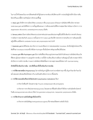Family Medicine, 414
Survival for all draft มีข้อเสนอแนะ หรืออยากช่วยปรับปรุงติดต่อได้ที่ Facebook : “survival club”, www.dr-survival.com
ในภาวะน้าคั่งในสมองในบางรายได้ผลค่อนข้างดี ผู้ป่วยสามารถกลับมาเดินได้ตามปกติ การประเมินผู้ป่วยได้ว่าเป็นการเดิน
ผิดปกติในแบบนี้มีความสาคัญในการรักษาและฟื้นฟู
5. Ataxic gait เกิดได้จากความผิดปกติของ cerebellum หรือ propioception ลักษณะการเดินผิดปกติคือ เดินกางขาออก
(wide-base gait) และไม่มีทิศทาง บางครั้งดูเหมือนคนเมา การเดินจะแย่ลงในที่มืด สาเหตุพยาธิสภาพโดยมากเกิดจาก ภาวะ
degeneration เช่น alcohol, cerebellopontine atrophy เป็นต้น
6. Sensory deficit เป็นความผิดปกติของระบบประสาทส่วนปลายและเส้นประสาทหูชั้นในที่เกี่ยวข้องกับการทรงตัว ลักษณะ
การเดินขากางออกเช่นกันกับ ataxia บางครั้งแยกยากจาก ataxic gait ต้องใช้การตรวจร่างกายร่วมด้วย อาการเดินแย่ลงเมื่อ
อยู่ในที่มืด แต่เมื่อตรวจ cerebellar function และ propioception พบว่าปกติ
7. Dyskinetic gait พบได้ไม่บ่อย เช่น เกิดจากภาวะแทรกซ้อนจากการตอบสนองต่อยา levodopa มักเป็นในผู้ป่วยโรคพาร์กิน
สันที่กินยา levodopa มาระยะหนึ่ง หรือโรค Huntington ซึ่งเป็นโรคทางพันธุกรรมที่พบได้ไม่บ่อย
8. Anxious gait หรือ Psychogenic gait เป็นการเดินที่ผิดปกติแบบดูประหลาดและไม่เข้ากับลักษณะการเดินผิดปกติแบบใด
ที่ชัดเจน ผู้ป่วยอาจเดินขากาง และดูกลัวการหกล้ม บางครั้งมีการเปรียบเทียบว่าเหมือนการเดินอยู่บนน้าแข็ง สาเหตุจากจิตใจ
มักเกิดจากการกลัวการหกล้ม การแยกการเดินผิดปกติชนิดนี้ออกจากสาเหตุทางสมองอื่นโดยการทา dual task testing
ปัจจัยที่เกี่ยวข้องกับการล้ม : ประวัติเรื่องยาที่เกี่ยวข้องกับการหกล้ม
1. การใช้ยาหลายชนิด (Polypharmacy) โอกาสเกิดปัญหาปฏิกิริยาระหว่างยาชนิดต่างๆมากขึ้น ปัญหากินยาผิด กินยาไม่
สม่าเสมอเพราะสับสนหรือเบื่อไม่อยากกิน รวมถึงผลข้างเคียงจากยามากขึ้นเช่นกัน
2. การใช้ยานอนหลับหรือระงับจิตประสาท (psychoactive medications) ได้แก่
- ยารักษาโรคซึมเศร้า โดยเฉพาะกลุ่ม Tricyclic antidepressant เช่น amitryptyline
- ยารักษาอาการทางจิตประสาท(Antipsychotic) โดยเฉพาะยาที่มีผลข้างเคียงทาให้เกิดภาวะตัวแข็งคล้ายโรคพาร์
กินสัน (extrapyramidal side effects) ได้แก่ first generation antipsychotic, haloperidol, perphenezine เป็นต้น
3. การใช้ยารักษาความดันโลหิตสูงหรือโรคหัวใจ
- ยารักษาความดันโลหิตสูง Antihypertensive agents) ที่อาจส่งผลให้ลดความดันต่าเกินไป
 