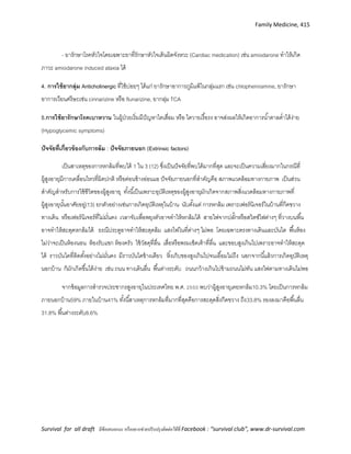 Family Medicine, 415
Survival for all draft มีข้อเสนอแนะ หรืออยากช่วยปรับปรุงติดต่อได้ที่ Facebook : “survival club”, www.dr-survival.com
- ยารักษาโรคหัวใจโดยเฉพาะยาที่รักษาหัวใจเต้นผิดจังหวะ (Cardiac medication) เช่น amiodarone ทาให้เกิด
ภาวะ amiodarone induced ataxia ได้
4. การใช้ยากลุ่ม Anticholinergic ที่ใช้บ่อยๆ ได้แก่ ยารักษาอาการภูมิแพ้ในกลุ่มแรก เช่น chlopheniramine, ยารักษา
อาการเวียนศรีษะเช่น cinnarizine หรือ flunarizine, ยากลุ่ม TCA
5.การใช้ยารักษาโรคเบาหวาน ในผู้ป่วยเริ่มมีปัญหาไตเสื่อม หรือ ไตวายเรื้อรง อาจส่งผลให้เกิดอาการน้าตาลต่าได้ง่าย
(Hypoglycemic symptoms)
ปัจจัยที่เกี่ยวข้องกับการล้ม : ปัจจัยภายนอก )Extrinsic factors)
เป็นสาเหตุของการหกล้มที่พบได้ 1 ใน 3 (12) ซึ่งเป็นปัจจัยที่พบได้มากที่สุด และจะเป็นความเสี่ยงมากในกรณีที่
ผู้สูงอายุมีการเคลื่อนไหวที่ผิดปกติ หรือค่อนข้างอ่อนแอ ปัจจัยภายนอกที่สาคัญคือ สภาพแวดล้อมทางกายภาพ เป็นส่วน
สาคัญสาหรับการใช้ชีวิตของผู้สูงอายุ ทั้งนี้เป็นเพราะอุบัติเหตุของผู้สูงอายุมักเกิดจากสภาพสิ่งแวดล้อมทางกายภาพที่
ผู้สูงอายุนั้นอาศัยอยู่(13) ยกตัวอย่างเช่นการเกิดอุบัติเหตุในบ้าน นับตั้งแต่ การหกล้ม เพราะเฟอร์นิเจอร์ในบ้านที่กีดขวาง
ทางเดิน หรือเฟอร์นิเจอร์ที่ไม่มั่นคง เวลาจับเพื่อพยุงตัวอาจทาให้หกล้มได้ สายไฟจากปลั๊กหรือสวิตซ์ไฟต่างๆ ที่วางบนพื้น
อาจทาให้สะดุดหกล้มได้ ธรณีประตูอาจทาให้สะดุดล้ม แสงไฟในที่ต่างๆ ไม่พอ โดยเฉพาะตรงทางเดินและบันได พื้นห้อง
ไม่ว่าจะเป็นห้องนอน ห้องรับแขก ห้องครัว ใช้วัสดุที่ลื่น เสื่อหรือพรมเช็ดเท้าที่ลื่น และขอบสูงเกินไปเพราะอาจทาให้สะดุด
ได้ ราวบันไดที่ติดตั้งอย่างไม่มั่นคง มีราวบันไดข้างเดียว หิ้งเก็บของสูงเกินไปจนเอื้อมไม่ถึง นอกจากนี้แล้วการเกิดอุบัติเหตุ
นอกบ้าน ก็มักเกิดขึ้นได้ง่าย เช่น ถนน ทางเดินลื่น พื้นต่างระดับ ถนนกว้างเกินไปข้ามถนนไม่ทัน แสงไฟตามทางเดินไม่พอ
จากข้อมูลการสารวจประชากรสูงอายุในประเทศไทย พ.ศ. 2550 พบว่าผู้สูงอายุเคยหกล้ม10.3% โดยเป็นการหกล้ม
ภายนอกบ้าน59% ภายในบ้าน41% ทั้งนี้สาเหตุการหกล้มที่มากที่สุดคือการสะดุดสิ่งกีดขวาง ถึง33.8% รองลงมาคือพื้นลื่น
31.8% พื้นต่างระดับ8.6%
 