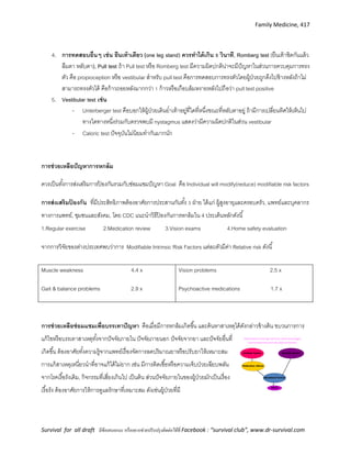 Family Medicine, 417
Survival for all draft มีข้อเสนอแนะ หรืออยากช่วยปรับปรุงติดต่อได้ที่ Facebook : “survival club”, www.dr-survival.com
4. การทดสอบอื่นๆ เช่น ยืนเท้าเดียว (one leg stand) ควรทาได้เกิน 5 วินาที, Romberg test (ยืนเท้าชิดกันแล้ว
ลืมตา หลับตา), Pull test ถ้า Pull test หรือ Romberg test มีความผิดปกติน่าจะมีปัญหาในส่วนการควบคุมการทรง
ตัว คือ propioception หรือ vestibular สาหรับ pull test คือการทดสอบการทรงตัวโดยผู้ป่วยถูกดึงไปข้างหลังถ้าไม่
สามารถทรงตัวได้ คือก้าวถอยหลังมากกว่า 1 ก้าวหรือเกือบล้มหงายหลังไปถือว่า pull test positive
5. Vestibular test เช่น
- Unterberger test คือบอกให้ผู้ป่วยเดินย่าเท้าอยู่ที่ใดที่หนึ่งขณะที่หลับตาอยู่ ถ้ามีการเปลี่ยนทิศให้เห็นไป
ทางใดทางหนึ่งร่วมกับตรวจพบมี nystagmus แสดงว่ามีความผิดปกติในส่วน vestibular
- Caloric test ปัจจุบันไม่นิยมทากันมากนัก
การช่วยเหลือปัญหาการหกล้ม
ควรเป็นทั้งการส่งเสริมการป้ องกันรวมกับซ่อมแซมปัญหา Goal คือ Individual will modify(reduce) modifiable risk factors
การส่งเสริมป้ องกัน ที่มีประสิทธิภาพต้องอาศัยการประสานกันทั้ง 3 ฝ่าย ได้แก่ ผู้สูงอายุและครอบครัว, แพทย์และบุคลากร
ทางการแพทย์, ชุมชนและสังคม, โดย CDC แนะนาวิธีป้ องกันการหกล้มใน 4 ประเด็นหลักดังนี้
1.Regular exercise 2.Medication review 3.Vision exams 4.Home safety evaluation
จากการวิจัยของต่างประเทศพบว่าการ Modifiable Intrinsic Risk Factors แต่ละตัวมีค่า Relative risk ดังนี้
การช่วยเหลือซ่อมแซมเพื่อบรรเทาปัญหา คือเมื่อมีการหกล้มเกิดขึ้น และค้นหาสาเหตุได้ดังกล่าวข้างต้น ขบวนการการ
แก้ไขหรือบรรเทาสาเหตุทั้งจากปัจจัยภายใน ปัจจัยภายนอก ปัจจัยจากยา และปัจจัยอื่นที่
เกิดขึ้น ต้องอาศัยทั้งความรู้จากแพทย์เรื่องจัดการลดปริมาณยาหรือปรับยาให้เหมาะสม
การแก้สาเหตุเหนี่ยวนาที่อาจแก้ได้ไม่ยาก เช่น มีการติดเชื้อหรือความเจ็บป่วยเฉียบพลัน
จากโรคเรื้อรังเดิม, กิจกรรมที่เสี่ยงเกินไป เป็นต้น ส่วนปัจจัยภายในของผู้ป่วยมักเป็นเรื่อง
เรื้อรัง ต้องอาศัยการให้การดูแลรักษาที่เหมาะสม ดังเช่นผู้ป่วยที่มี
Muscle weakness 4.4 x
Gait & balance problems 2.9 x
Vision problems 2.5 x
Psychoactive medications 1.7 x
 
