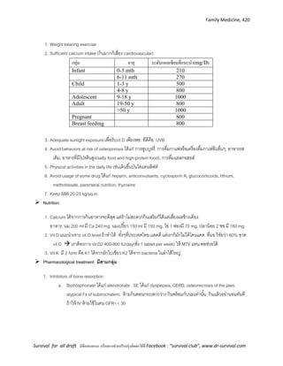 Family Medicine, 420
Survival for all draft มีข้อเสนอแนะ หรืออยากช่วยปรับปรุงติดต่อได้ที่ Facebook : “survival club”, www.dr-survival.com
1. Weight bearing exercise
2. Sufficient calcium intake (กินมากก็เสี่ยง cardiovascular)
กลุ่ม อายุ ระดับแคลเซียมที่แนะนา(mg/D)
Infant 0-5 mth 210
6-11 mth 270
Child 1-3 y 500
4-8 y 800
Adolescent 9-18 y 1000
Adult 19-50 y 800
>50 y 1000
Pregnant 800
Breast feeding 800
3. Adequate sunlight exposure เพื่อรับvit D เพียงพอ ทีดีคือ UVB
4. Avoid behaviors at risk of osteoporosis ได้แก่ การสูบบุหรี่, การดื่มกาแฟหรือเครื่องดื่มกาเฟอีนอื่นๆ, อาหารรส
เค็ม, อาหารที่มีโปรตีนสูง(salty food and high-protein food), การดื่มแอลกอฮอล์
5. Physical activities in the daily life เช่นเดินขึ้นบันไดแทนลิฟท์
6. Avoid usage of some drug ได้แก่ heparin, anticonvulsants, cyclosporin A, glucocorticoids, lithium,
methotrexate, parenteral nutrition, thyroxine
7. Keep BMI 20-23 kg/sq.m.
 Nutrition
1. Calcium ได้จากการกินอาหารจะดีสุด แต่ถ้าไม่สะดวกกินเสริมก็ได้แต่เสี่ยงผลข้างเคียง
อาหาร; นม 200 ml มี Ca 240 mg, นมเปรี้ยว 150 ml มี 150 mg, ไข่ 1 ฟองมี 70 mg, ปลาน้อย 2 ชช มี 160 mg
2. Vit D แนะนาเจาะ vit D level ถ้าทาได้ ทั้งๆที่ประเทศไทย แดดดี แต่เราก็มักไม่ได้โดนแดด ที่มข.วิจัยว่า 60% ขาด
vit D  เราต้องการ vit D2 400-800 IU/day(สั่ง 1 tablet per week) ให้ MTV แทน พอช่วยได้
3. Vit K มี 2 form คือ K1 ได้จากผักใบเขียว K2 ได้จาก bacteria ในลาไส้ใหญ่
 Pharmacological treatment มีสามกลุ่ม
1. Inhibitors of bone resorption
a. Biphosphonate ได้แก่ alendronate SE ได้แก่ dyspepsia, GERD, osteonecrosis of the jaws,
atypical Fx of subtrochateric ห้ามกินตอนกระเพาะว่าง กินพร้อมกับนมเท่านั้น กินแล้วอย่านอนทันที
ถ้าให้ IV ห้ามใช้ในคน GFR<< 30
 