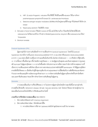 Family Medicine, 421
Survival for all draft มีข้อเสนอแนะ หรืออยากช่วยปรับปรุงติดต่อได้ที่ Facebook : “survival club”, www.dr-survival.com
b. HRT (E and/or Progestin) indication ที่จะใช้วิธีนี้ คือใช้ในคนที่มีindication ให้ในการรักษา
postmenopausal symptomระวัง breast CA cardiovascular thrombosis
c. Selective estrogen receptor modulators (SERMs) ส่วนใหญ่ออกฤทธิ์ที่กระดูก จึงไม่ค่อยทาให้เกิด CA
breast
d. Nasal spray calcitonin ข้อเสียคือ irritate
2. Stimulator of bone formation ใช้เฉพาะ severe เท่านั้น และไม่ใช่นานเกิน 2 ปีและต้องไม่ใช่คนที่เสี่ยงต่อ
osteosarcoma ไม่ใช่ผป.มะเร็งใน 5 ปี เพราะ SEเยอะ(hyperuricemia, long term เสี่ยง osteosarcoma) ได้แก่
Teriparatide
3. Strontium renelate
Postural Hypotension (PH)
ผู้สูงอายุมักมีภาวะความดันเลือดต่าจากการเปลี่ยนท่าทาง (postural hypotension) โดยทั่วไป postural
hypotension หมายถึงภาวะที่systolic blood pressureลดลงมากกว่า 20 มม.ปรอท หรือdiastolic blood pressureลดลง
มากกว่า 10 มม.ปรอท เมื่อมีการเปลี่ยนจากท่านอนหรือนั่งเป็นท่ายืน โดยวัดภายในช่วงเวลา 1 - 3 นาทีหลังจากที่ผู้ป่วยยืน
42 ภาวะนี้พบมากขึ้นเมื่ออายุมากขึ้น โดยมีความชุกร้อยละ 4 - 35 ของผู้สูงอายุในชุมชน และเป็นสาเหตุของอาการวูบหมด
สติ (syncope) ในผู้สูงอายุร้อยละ 14 43 อาจเกิดขึ้นหลังการรับประทานอาหารหรือการออกกาลังกายได้ สาเหตุของภาวะนี้
เนื่องจากการเปลี่ยนแปลงทางสรีรวิทยาเนื่องจากความชราต่อระบบประสาทอัตโนมัติที่ baroreceptor ทาให้ผู้สูงอายุมีอัตรา
ตายเพิ่มขึ้นถึงร้อยละ 64 เมื่อเทียบกับผู้ที่กลุ่มอายุเดียวกัน ความรุนแรงของภาวะนี้สัมพันธ์กับการเสียชีวิตก่อนเวลาอันควร
จานวนการหกล้มและอุบัติการณ์ของกระดูกหักอย่างมาก 44 การวัดความดันเลือดในผู้สูงอายุจึงควรวัดทั้งในท่านั่งหรือท่า
นอน และท่ายืนด้วยเสมอ ก่อนจะให้การรักษาโรคความดันเลือดสูงในผู้สูงอายุ
Dementia
ภาวะสมองเสื่อมเป็นภาวะที่พบได้ร้อยละ 2-10 ในประชากรผู้สูงอายุไทยโดยมีความชุกเพิ่มขึ้นตามอายุสาหรับ
สาเหตุที่พบได้บ่อยคือ Alzheimer’s disease: AD และ Vascular dementia: VaD โดยพบว่าร้อยละ 96 ของผู้ป่วยภาวะ
สมองเสื่อมในประเทศไทยไม่ได้รับการวินิจฉัยและรักษาโรคนี้
เกณฑ์ในกำรวินิจฉัยภำวะสมองเสื่อม (ของ DSM IV)
1. มีความผิดปกติของความจา (memory impairment)
2. มีความผิดปกติอย่างน้อย 1 ข้อในสิ่งเหล่านี้คือ
1.1 ความผิดปกติของการใช้ภาษา (aphasia) เช่นนึกคาพูดไม่ออกความเข้าใจภาษาลดลง
 
