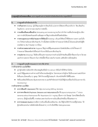 Family Medicine, 424
Survival for all draft มีข้อเสนอแนะ หรืออยากช่วยปรับปรุงติดต่อได้ที่ Facebook : “survival club”, www.dr-survival.com
การดูแลผู้ป่วยโรคสมองเสื่อม แบ่งการดูแลด้านต่างๆ โดยไม่จาเป็นต้องเรียงลาดับการดูแลได้ดังนี้
1. การดูแลด้านกิจวัตรประจาวัน
 การกินอาหาร (Eating) ดูไม่ให้อุณหภูมิอาหารร้อนเกินไป แบ่งอาหารให้สะดวกที่จะเอาเข้าปาก ช้อน ส้อมด้าม
ใหญ่จับง่าย เวลาอาหารเหมาะสมกับการหลับตื่น
 การเคลื่อนที่และเคลื่อนย้าย (Ambulating and transferring) ละเว้นการจากัดการเคลื่อนไหวของผู้ป่วย เลือก
เวลา ทางเดินให้ปลอดภัยและสร้างเสริมสุขภาพ ใช้อุปกรณ์ช่วยเดินที่ไม่สลับซับซ้อน
 การควบคุมระบบการขับถ่ายและการใช้ห้องน้า(Toileting) ปรับแต่งให้ห้องน้าใช้ได้สะดวก มองหา และไปถึง
ง่าย ฝึกขับถ่ายเป็นเวลาเดียวกันทุกวัน ถ้ากลั้นปัสสาวะไม่ได้อาจกาหนดเวลาไปห้องน้าเป็นระยะแม้จะยังไม่รู้สึก
ปวดปัสสาวะ เช่น กาหนดทุก 3-4 ชั่วโมง
 การทาความสะอาดร่างกาย (Hygiene) ใช้อุปกรณ์ที่คุ้นเคยและสะดวกไม่สลับซับซ้อน ระวังน้าร้อนลวก มี
กาหนดเวลาให้สอดคล้องกับชีวิตประจาวัน ควรให้เป็นเวลาเดียวกันทุกวัน
 การแต่งกาย (Dressing) ให้เลือกเครื่องแต่งกายเองจนกว่าจะทาเองไม่ได้ จัดเตรียมเสื้อผ้าที่สะดวกในการ ใส่ ถอด
และทาความสะอาด ให้แนวทางในการจัดเสื้อผ้าที่เหมาะสมกับกาลเทศะ แต่ต้องมีความยืดหยุ่นด้วย
2. การดูแลด้านพฤติกรรมและอาการทางจิต BPSD
การรักษาBPSD แบบไม่ใช้ยา
 ดูว่าผู้ป่วยมีความผิดปกติทางจิตเวชอยู่เดิมหรือมีภาวะ delirium หรือไม่ ถ้ามีให้รักษาไปด้วย
 แนะนาให้ผู้ดูแลพยายามทาความเข้าใจถึงอารมณ์ของผู้ป่วย ไม่ควรทะเลาะกับผู้ป่วย ให้เบี่ยงเบนความสนใจไปหา
สิ่งอื่นแทน เปิดดนตรีเบาๆ พูดคุย ให้ทากิจกรรมที่ผู้ป่วยชอบทา สังเกตปัจจัยที่ทาให้ดีขึ้น/แย่ลง
 จัดสิ่งแวดล้อมให้เงียบสงบ คุ้นเคย สะดวกสบาย และจัดกิจวัตรประจาวันไม่ให้ผู้ป่วยเหนื่อยเกินไปในเวลากลางวัน
(Sundowning )
การรักษาBPSD แบบใช้ยา
 อาการซึมเศร้า (depression) ใช้ยากลุ่ม short-acting SSRI eg. Sertraline
 อาการทางจิตเวช (Psychosis: Delusions and hallucinations)เลือกใช้ atypical antipsychotic 1st
choice
dementia without Parkinsonism คือ Risperidone 0.5-1 mg/day เนื่องจาก S/E น้อยสุด ไม่ควรใช้ต่อเนื่องเป็น
เวลานาน เมื่อผู้ป่วยเริ่มดีขึ้น ควรค่อยๆ ลดยาร่วมกับหาทางปรับเปลี่ยนปัจจัยอื่นๆ ที่มีผลต่ออาการ
 อาการเฉยเมย )Apathy) ควรเลือกการปรับเปลี่ยนสิ่งแวดล้อมก่อน เช่น ให้ผู้ป่วยได้ทากิจกรรมที่ผู้ป่วยชอบ ให้
ผู้ป่วยมีส่วนร่วมในการตัดสินใจเลือกสิ่งของต่างๆ หากจาเป็นให้ใช้ยา Methylphenidate
 