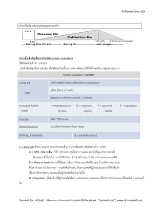 Palliative Care, 429
Survival for all draft มีข้อเสนอแนะ หรืออยากช่วยปรับปรุงติดต่อได้ที่ Facebook : “survival club”, www.dr-survival.com
รักษาทีหลัง เฉพาะบุคคลและครอบครัว
ประเด็นสาคัญที่ควรประเมิน (holistic evaluation)
ใช้ตัวย่อช่วยจาว่า : LIFESS
(ไม่จาเป็นต้องซักตามลาดับ หรือได้ครบในครั้งแรก แต่ควรติดตามให้ได้ทั้งหมดในการดูแลระยะยาว)
holistic evaluation “ LIFESS”
Living will
: CPR
CPR+2ท่อ(ET,NG)+3เส้น(ATB,IV,transfusion)
POA, Place of death
Request (unfinish business, 3 wishes)
Individual beliefs
: HOPE
H=hope&resource
of hope
O = organized
religion
P = personal
beliefs
E = expectation
Function ADL, PPS score
Emotion&coping ประเมินตามKubler-Ross 'stage
Suffering & symptom S = social & support
L = living will :ค้นหา goal of careประกอบด้วย 3 ประเด็นหลัก (ตัวย่อช่วยจา : CPR)
C = CPR, 2ท่อ 3เส้น= วิธีการรักษาต่างๆเมื่ออาการแย่ลง อยากให้ดูแลรักษาอย่างไร
โดยเฉพาะที่เกี่ยวกับ: การCPR 2ท่อ= ET & NG tube, 3 เส้น= IV,transfusion,ATB
P = Place of death=สถานที่ที่ต้องการรับการรักษาและเสียชีวิต เช่น บ้านหรือโรงพยาบาล
POA (Power Of Attorney) = คนตัดสินใจแทน, ค้นหาบุคคลที่ผู้ป่วยมอบหมายให้ตัดสินใจ
เรื่องการรักษาพยาบาลแทน เมื่อผู้ป่วยตัดสินใจเองไม่ได้
R = Requests = สิ่งคั่งค้างที่ผู้ป่วยยังไม่ได้ทา (unfinished business) หรืออยากทา (wishes)ใช้เทคนิค 3 wishesก็
ได้
 