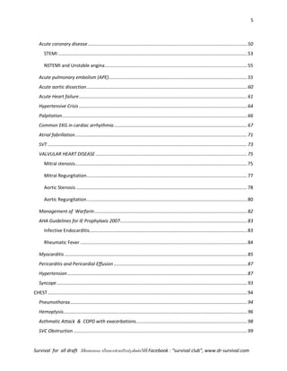 5
Survival for all draft มีข้อเสนอแนะ หรืออยากช่วยปรับปรุงติดต่อได้ที่ Facebook : “survival club”, www.dr-survival.com
Acute coronary disease...........................................................................................................................50
STEMI ..................................................................................................................................................53
NSTEMI and Unstable angina..............................................................................................................55
Acute pulmonary embolism (APE)...........................................................................................................55
Acute aortic dissection............................................................................................................................60
Acute Heart failure..................................................................................................................................61
Hypertensive Crisis..................................................................................................................................64
Palpitation...............................................................................................................................................66
Common EKG in cardiac arrhythmia.......................................................................................................67
Atrial fabrillation.....................................................................................................................................71
SVT ..........................................................................................................................................................73
VALVULAR HEART DISEASE .....................................................................................................................75
Mitral stenosis.....................................................................................................................................75
Mitral Regurgitation............................................................................................................................77
Aortic Stenosis ....................................................................................................................................78
Aortic Regurgitation............................................................................................................................80
Management of Warfarin......................................................................................................................82
AHA Guidelines for IE Prophylaxis 2007..................................................................................................83
Infective Endocarditis..........................................................................................................................83
Rheumatic Fever .................................................................................................................................84
Myocarditis .............................................................................................................................................85
Pericarditis and Pericardial Effusion .......................................................................................................87
Hypertension...........................................................................................................................................87
Syncope ...................................................................................................................................................93
CHEST..........................................................................................................................................................94
Pneumothorax.........................................................................................................................................94
Hemoptysis..............................................................................................................................................96
Asthmatic Attack & COPD with exacerbations......................................................................................98
SVC Obstruction ......................................................................................................................................99
 