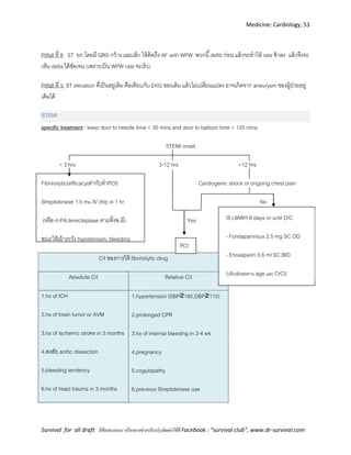 Medicine: Cardiology, 53
Survival for all draft มีข้อเสนอแนะ หรืออยากช่วยปรับปรุงติดต่อได้ที่ Facebook : “survival club”, www.dr-survival.com
Pitfall ที่ 8 ST ยก โดยมี QRS กว้าง และเล็ก ให้คิดถึง AF with WPW พวกนี้defib ก่อน แล้วจะทาให้ rate ช้าลง แล้วจึงจะ
เห็น delta ได้ชัดเจน (เพราะเป็น WPW rate จะเร็ว)
Pitfall ที่ 9 ST elevation ที่เป็นอยู่เดิม คือเทียบกับ EKG ของเดิม แล้วไม่เปลี่ยนแปลง อาจเกิดจาก aneurysm ของผู้ป่วยอยู่
เดิมได้
STEMI
specific treatment : keep door to needle time < 30 mins and door to balloon time < 120 mins
STEMI onset
< 3 hrs 3-12 hrs >12 hrs
Fibrinolytic(efficacyเท่ากับทาPCI) Cardiogenic shock or ongoing chest pain
Streptokinase 1.5 mu IV drip in 1 hr No
(หรือ rt-PA,tenecteplase ตามที่รพ.มี) Yes
ขณะให้เผ้าระวัง hypotension, bleeding
C/I ของการให้ fibrinolytic drug
Absolute C/I Relative C/I
1.hx of ICH
2.hx of brain tumor or AVM
3.hx of ischemic stroke in 3 months
4.สงสัย aortic dissection
5.bleeding tendency
6.hx of head trauma in 3 months
1.hypertension (SBP≥180,DBP≥110)
2.prolonged CPR
3.hx of internal bleeding in 2-4 wk
4.pregnancy
5.cogulopathy
6.previous Streptokinase use
ให้ LMWH 8 days or until D/C
- Fondaparinoux 2.5 mg SC OD
- Enoxaparin 0.6 ml SC BID
(ปรับdoseตาม age และ CrCl)
PCI
 