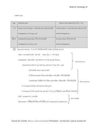 Medicine: Cardiology, 54
Survival for all draft มีข้อเสนอแนะ หรืออยากช่วยปรับปรุงติดต่อได้ที่ Facebook : “survival club”, www.dr-survival.com
LMWH dose
6. Adjunctive therapy : “S A A B” ให้เหมือนกันทั้ง STEMI, NSTEMI และ UA
- statin : simvastatin (20) 1 tab OD keep LDL-c < 100 mg/dl
- antiplatelets : ASA (300) 1 tab OD then 75-162 mg OD lifelong
Clopidrodrel (300,75 mg.) 300 mg. stat then 75 mg. OD 1 year
ไม่ว่าจะเป็น Bare metal or DES
ถ้าให้ thrombolytic ให้นาน อย่างน้อย 14 วัน หรือ 1 ปีถ้าเป็นไปได้
UA/NSTEMI ( ไม่ได้ทา PCI) ให้นาน อย่างน้อย 1 เดือน หรือ 1 ปีถ้าเป็นไปได้
or Ticargrelor (90mg) 180 stat then 90mg bid
or Prasugrel (10,60 mg) 60 mg. stat then 10 mg. od (ใช้เฉพาะ case ที่จะทา CAG/PCI)
- ACEI : enalapril (5) 1 tab BID
- Beta blokers : ให้ได้ทุกตัวในไทย (ห้ามให้ใน CHF, bradycardia, hypotension )
age standard dose Severe renal impairment (CrCl < 30 )
<75 Enoxa. 0.3ml IV bolus + 0.6ml SC then 0.6ml SC BID
Fondaparinux 2.5 mg sc od
0.3ml IV bolus + 0.6 ml SC then 0.6ml SC OD
Avoid Fondaparinux
≥ 75 EoxaparinNo bolus dose. ให้ 0.4ml SC BID
Fondaparinux 2.5 mg. sc od
No bolus dose. ให้ 0.6 SC OD
Avoid Fondaparinux
ลด recurrence
ลด mortality
ลด recurrence
 