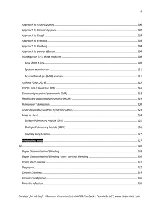 6
Survival for all draft มีข้อเสนอแนะ หรืออยากช่วยปรับปรุงติดต่อได้ที่ Facebook : “survival club”, www.dr-survival.com
Approach to Acute Dyspnea..................................................................................................................100
Approach to Chronic Dyspnea...............................................................................................................102
Approach to Cough ...............................................................................................................................103
Approach to Cyanosis............................................................................................................................103
Approach to Clubbing............................................................................................................................104
Approach to pleural effusion.................................................................................................................104
Investigation อื่นๆใน chest medicine ........................................................................................................108
Easy Chest X-ray................................................................................................................................108
Sputum examination.........................................................................................................................111
Arterial blood gas (ABG) analysis......................................................................................................111
Asthma (GINA 2011) .............................................................................................................................112
COPD : GOLD Guideline 2011................................................................................................................116
Community-acquired pneumonia (CAP)................................................................................................118
Health care-associated pneumonia (HCAP)..........................................................................................119
Pulmonary Tuberculosis........................................................................................................................120
Acute Respiratory Distress Syndrome (ARDS) .......................................................................................123
Mass in chest.........................................................................................................................................124
Solitary Pulmonary Nodule (SPN) .....................................................................................................125
Multiple Pulmonary Nodule (MPN) ..................................................................................................126
Cavitary Lung Lesions........................................................................................................................127
Mediastinal mass .................................................................................................................................127
GI...............................................................................................................................................................128
Upper Gastrointestinal Bleeding...........................................................................................................128
Upper Gastrointestinal Bleeding : non - variceal bleeding ...................................................................130
Peptic Ulcer Disease..............................................................................................................................131
Dyspepsia..............................................................................................................................................132
Chronic Diarrhea ...................................................................................................................................134
Chronic Constipation.............................................................................................................................136
Parasitic infection..................................................................................................................................136
 