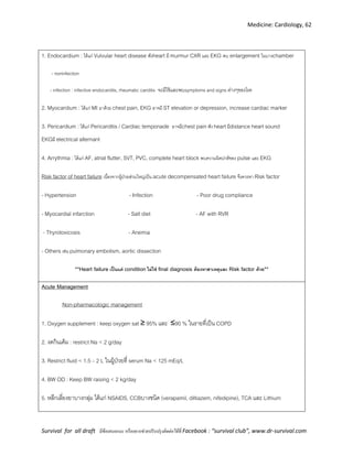 Medicine: Cardiology, 62
Survival for all draft มีข้อเสนอแนะ หรืออยากช่วยปรับปรุงติดต่อได้ที่ Facebook : “survival club”, www.dr-survival.com
1. Endocardium : ได้แก่ Vulvular heart disease ฟังheart มี murmur CXR และ EKG พบ enlargement ในบางchamber
- noninfection
- infection : infective endocardits, rheumatic carditis จะมีไข้และพบsymptoms and signs ต่างๆของโรค
2. Myocardium : ได้แก่ MI มาด้วย chest pain, EKG อาจมี ST elevation or depression, increase cardiac marker
3. Pericardium : ได้แก่ Pericarditis / Cardiac temponade อาจมีchest painฟัง heartมีdistance heart sound
EKGมี electrical alternant
4. Arrythmia : ได้แก่ AF, atrial flutter, SVT, PVC, complete heart block พบความผิดปกติของ pulse และ EKG
Risk factor of heart failure เนื่องจากผู้ป่วยส่วนใหญ่เป็น acute decompensated heart failure จึงควรหา Risk factor
- Hypertension - Infection - Poor drug compliance
- Myocardial infarction - Salt diet - AF with RVR
- Thyrotoxicosis - Anemia
- Others เช่น pulmonary embolism, aortic dissection
**Heart failure เป็นแค่ condition ไม่ใช่ final diagnosis ต้องหาสาเหตุและ Risk factor ด้วย**
Acute Management
Non-pharmacologic management
1. Oxygen supplement : keep oxygen sat ≥ 95% และ ≥90 % ในรายที่เป็น COPD
2. งดกินเค็ม : restrict Na < 2 g/day
3. Restrict fluid < 1.5 – 2 L ในผู้ป่วยที่ serum Na < 125 mEq/L
4. BW OD : Keep BW raising < 2 kg/day
5. หลีกเลี่ยงยาบางกลุ่ม ได้แก่ NSAIDS, CCBบางชนิด (verapamil, diltiazem, nifedipine), TCA และ Lithium
 