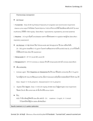 Medicine: Cardiology, 63
Survival for all draft มีข้อเสนอแนะ หรืออยากช่วยปรับปรุงติดต่อได้ที่ Facebook : “survival club”, www.dr-survival.com
Pharmacologic management
 ลด Preload
1. Furosemide : Dose 20-80 mg IV(dose ตามseverity of congestion and renal function impairment)
observe urine output ถ้ายังไม่ออก ในเวลาประมาณ 15-60 นาที สามารถให้ซ้าโดยเพิ่มขนาดอีกเท่าตัว ใน renal
insufficiency ให้ได้ถึง 1000 mg/day (Side effects : hyponatremia, hypokalemia, pre-renal azotemia)
2. Morphine : 3-5 mg IV มีฤทธิ์ venodilatation นอกจากนี้ยังช่วยลดอาการ agitation ของผู้ป่วย (Side effect :
respiratory suppression)
 ลด Afterload : ยากลุ่ม Nitrate ได้แก่ Nitroprusside และ Nitroglycerine ใช้ dose เหมือนกันคือ
20 – 350 µg/min titrateทีละ 5-10 µg/min ในระหว่างเตรียมยาสามารถให้ isordil(5)1tab SL q 5 นาที ได้3ครั้ง
ทั้งนี้ต้องระวัง Side effect คือ hypotension
1. Nitroprusside I/C : HF จาก acute MR, acute AR
2. Nitroglycerine I/C : HF จาก coronary a. disease (ห้ามใช้ nitroprusside เพราะมี coronary steal effect)
 เพิ่ม contractility
1. Inotropic agent : ได้แก่ Dopamine และ Dobutamine ต้องใช้ dose ที่มีผลต่อ contractility คือ 5-10 µg/min
ในกรณีผู้ป่วย BP drop ควรใช้dopamineก่อน เนื่องจากdobutamineมีฤทธิ์ขยายหลอดเลือดทาให้ BP drop ได้
Dose : Dopa(1:1) 15-30 µdrop/min, Dobutamine(2.5:1) 6-12 µdrop/min
2. Digitalis ได้แก่ digoxin ; Dose : 0.125-0.25 mg/day (ควรลด dose ในผู้สูงอายุและ renal impairment)
ใช้เฉพาะใน AF เพื่อ control rate เท่านั้น ห้ามให้ใน sinus rhythm
 อื่นๆ
ACEI ถ้ามียาเดิมอยู่ให้ต่อได้ dose เดิม แต่ระวัง C/I : creatinine > 3 mg/dl , K > 5 mmol/l
ถ้าไม่เคยได้รอให้ผู้ป่วย stable แล้วค่อยเริ่มยา
Specific treatment in LV systolic dysfunction
 