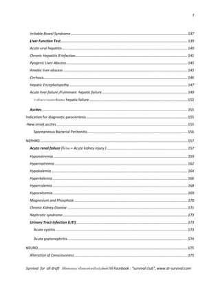7
Survival for all draft มีข้อเสนอแนะ หรืออยากช่วยปรับปรุงติดต่อได้ที่ Facebook : “survival club”, www.dr-survival.com
Irritable Bowel Syndrome......................................................................................................................137
Liver Function Test................................................................................................................................139
Acute viral hepatitis ..............................................................................................................................140
Chronic Hepatitis B Infection.................................................................................................................141
Pyogenic Liver Abscess..........................................................................................................................145
Amebic liver abscess .............................................................................................................................145
Cirrhosis.................................................................................................................................................146
Hepatic Encephalopathy .......................................................................................................................147
Acute liver failure /Fulminant hepatic failure ......................................................................................149
การรักษาภาวะแทรกซ้อนของ hepatic failure...................................................................................................152
Ascites...................................................................................................................................................155
Indication for diagnostic paracentesis......................................................................................................155
-New onset ascites....................................................................................................................................155
Spontaneous Bacterial Peritonitis.....................................................................................................156
NEPHRO.....................................................................................................................................................157
Acute renal failure (ชื่อใหม่ = Acute kidney injury ) .................................................................................157
Hyponatremia .......................................................................................................................................159
Hypernatremia......................................................................................................................................162
Hypokalemia .........................................................................................................................................164
Hyperkalemia........................................................................................................................................166
Hypercalemia ........................................................................................................................................168
Hypocalcemia........................................................................................................................................169
Magnesium and Phosphate ..................................................................................................................170
Chronic Kidney Disease .........................................................................................................................171
Nephrotic syndrome..............................................................................................................................173
Urinary Tract Infection (UTI)................................................................................................................173
Acute cystitis.....................................................................................................................................173
Acute pyelonephritis.........................................................................................................................174
NEURO.......................................................................................................................................................175
Alteration of Consciousness..................................................................................................................175
 