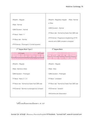 Medicine: Cardiology, 70
Survival for all draft มีข้อเสนอแนะ หรืออยากช่วยปรับปรุงติดต่อได้ที่ Facebook : “survival club”, www.dr-survival.com
•Rhythm – Regular
•Rate - Normal
•QRS Duration – Normal
•P Wave - Ratio 1:1
•P Wave rate – Normal
•P-R Interval - Prolonged (>5 small squares)
•Rhythm - Regularly irregular •Rate - Normal
or Slow
•QRS Duration – Normal
•P Wave rate - Normal but faster than QRS rate
•P-R Interval - Progressive lengthening of P-R
interval until a QRS complex is dropped
2nd
Degree Block Type 2
•Rhythm – Regular
•Rate - Normal or Slow
•QRS Duration – Prolonged
•P Wave - Ratio 2:1, 3:1
•P Wave rate - Normal but faster than QRS rate
•P-R Interval - Normal or prolonged but constant
3rd
Degree Block
•Rhythm – Regular
•Rate - Slow
•QRS Duration – Prolonged
•P Wave - Unrelated
•P Wave rate - Normal but faster than QRS rate
•P-R Interval - Variation
•Atrioventricular dissociation
ในที่นี้จะขอเขียนลงรายละเอียดเฉพาะ AF, SVT
 