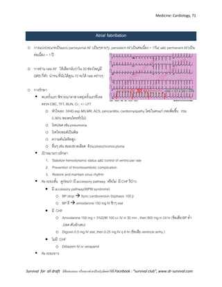 Medicine: Cardiology, 71
Survival for all draft มีข้อเสนอแนะ หรืออยากช่วยปรับปรุงติดต่อได้ที่ Facebook : “survival club”, www.dr-survival.com
Atrial fabrillation
o การแบ่งประเภทเป็นแบบ paroxysmal AF (เป็นๆหายๆ), persistent AF)เป็นต่อเนื่อง > 7วัน( และ permanent AF)เป็น
ต่อเนื่อง > 1 ปี
o การอ่าน rate AF ให้เลือกนับว่าใน 30 ช่องใหญ่มี
QRS กี่ตัว นาจน.ที่นับได้คูณ 10 จะได้ rate คร่าวๆ
o การรักษา
 พบครั้งแรก พิจารณาหาสาเหตุ)ครั้งแรกที่เจอ
ตรวจ CBC, TFT, BUN, Cr, +/- LFT
o หัวใจเอง )VHD esp MS,MR, ACS, pericarditis, cardiomyopathy โดยในคนแก่ เจอเพิ่มขึ้น รวม
0.36% ของคนไทยทั่วไป(
o โรคปอด เช่น pneumonia
o โรคไทรอยด์เป็นพิษ
o ความดันโลหิตสูง
o อื่นๆ เช่น สมองขาดเลือด อ้วน pheochromocytoma
 เป้ าหมายการรักษา
1. Stabilize hemodynamic status และ control of ventricular rate
2. Prevention of thromboembolic complication
3. Restore and maintain sinus rhythm
 Rx ระยะสั้น ดูก่อนว่า มี accessory pathway หรือไม่ มี CHF รึป่าว
 มี accessory pathway(WPW syndrome)
o BP drop  Sync cardioversion (biphasic 100 j)
o BP ดี  amiodarone 150 mg IV ช้าๆ stat
 มี CHF
o Amiodarone 150 mg + 5%D/W 100 cc IV in 30 min , then 900 mg in 24 hr (ข้อเสีย BP ต่า
,ปอด-ตับอักเสบ)
o Digoxin 0.5 mg IV stat, then 0.25 mg IV q 6 hr (ข้อเสีย ventricle arrhy.)
 ไม่มี CHF
o Diltiazem IV or verapamil
 Rx ระยะยาว
 