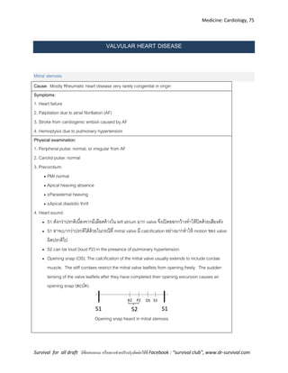 Medicine: Cardiology, 75
Survival for all draft มีข้อเสนอแนะ หรืออยากช่วยปรับปรุงติดต่อได้ที่ Facebook : “survival club”, www.dr-survival.com
VALVULAR HEART DISEASE
Mitral stenosis
Cause: Mostly Rheumatic heart disease very rarely congenital in origin
Symptoms:
1. Heart failure
2. Palpitation due to atrial fibrillation (AF)
3. Stroke from cardiogenic emboli caused by AF
4. Hemoptysis due to pulmonary hypertension
Physical examination:
1. Peripheral pulse: normal, or irregular from AF
2. Carotid pulse: normal
3. Precordium:
 PMI normal
 Apical heaving absence
 ±Parasternal heaving
 ±Apical diastolic thrill
4. Heart sound:
 S1 ดังกว่าปรกติเนื่องจากมีเลือดค้างใน left atrium มาก valve จึงเปิดออกกว้างทาให้ปิดด้วยเสียงดัง
 S1 อาจเบากว่าปรกติได้ด้วยในกรณีที่ mitral valve มี calcification อย่างมากทาให้ motion ของ valve
ผิดปรกติไป
 S2 can be loud (loud P2) in the presence of pulmonary hypertension.
 Opening snap (OS): The calcification of the mitral valve usually extends to include cordae
muscle. The stiff cordaes restrict the mitral valve leaflets from opening freely. The sudden
tensing of the valve leaflets after they have completed their opening excursion causes an
opening snap (สะบัด).
S1
P2A2
S1
OS S3
S2
Opening snap heard in mitral stenosis
 