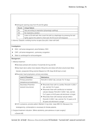 Medicine: Cardiology, 76
Survival for all draft มีข้อเสนอแนะ หรืออยากช่วยปรับปรุงติดต่อได้ที่ Facebook : “survival club”, www.dr-survival.com
Distinguish opening snap from P2 and S3 gallop
Sound Unique feature
P2 Vary according to respiration (physiologic splitting)
OS No respiratory variation
S3 Listen to S3 with bell, then covert the bell to a diaphragm by pressing the bell
tightly against the patient’s chest wall, the S3 sound will disappear.
5. Murmur: Diastolic rumbling murmur at apex (low pitch, listen with bell)
Investigations
 EKG : Left atrial enlargement, atrial fibrillation, RVH
 CXR : Left atrial enlargement , pulmonary congestion
 Refer to cardiologist for echocardiogram
Management :
1. Medical treatment
Decrease preload with diuretics: Furosemide 20 mg oral OD
Slow heart rate to allow more diastolic filling time and relieve left atrial volume load: Beta-
blocker: propanolol 40mg oral bid (Depend on HR; Keep 60-80 bpm at rest)
Rheumatic heart prophylaxis: primary secondary
Level of Prevention Medications
Primary prevention
(streptococcal eradication)
Penicillin V (250)1 tab, oral qid. For 10 days
Secondary Prevention
(prevent recurrence)
 Rheumatic fever with no carditis: Penicillin V (250) 1
tab, oral bid. For 5 years
 Rheumatic fever with carditis but no residual
valvular disease: Penicillin V (250) 1 tab, oral bid.
For 5 years or till 20 years old whichever is longer.
 Rheumatic fever with residual valvular defect:
Penicillin V (250) 1 tab, oral bid. For 10 years or till
40 years old whichever is longer
If AF is presence, provide wafarin (Warfarin 5 mg initial , keep INR 2-3) Because of its
teratogenicity, contraception is necessary for female patients.
2. Surgical treatment indication (Mitral valulotomy, percutaneous or open surgery)
 Severe MS
 