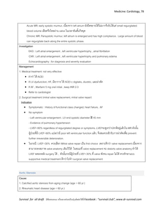 Medicine: Cardiology, 78
Survival for all draft มีข้อเสนอแนะ หรืออยากช่วยปรับปรุงติดต่อได้ที่ Facebook : “survival club”, www.dr-survival.com
Acute MR: early systolic murmur, เนื่องจาก left atrium ยังยืดขยายได้ไม่มากจึงรับได้แค่ small regurgitated
blood volume เลือดจึงไหลผ่าน valve ในเวลาอันสั้นก็หยุด
Chronic MR: Pansystolic murmur, left atrium is enlarged and has high compliance. Large amount of blood
can regurgitate back along the entire systolic phase.
Investigation
EKG : Left atrial enlargement , left ventricular hypertrophy , atrial fibrillation
CXR : Left atrial enlargement , left ventricular hypertrophy and pulmonary edema
Echocardiography : for diagnosis and severity evaluation
Management
1. Medical treatment: not very effective
 If HT ให้ ACEI
 If LV dysfunction, HF, มีอาการ ให้ ACEI ±digitalis, diuretic, และผ่าตัด
 If AF , Warfarin 5 mg oral initial , keep INR 2-3
 Refer to cardiologist
2. Surgical treatment (mitral valve replacement, mitral valve repair)
Indication
 Symptomatic : History of functional class changed, heart failure, AF
 No symptom
- Left ventricular enlargement ; LV end systolic diameter ≥ 45 mm
- Evidence of pulmonary hypertension
- LVEF<60% regardless of regurgitated degree or symptoms. LVEFจะสูงกว่าปรกติอยู่แล้วใน MR ดังนั้น
ผู้ป่วยที่มี LVEF<60% แปลว่ามี poor left ventricular function แล้ว, จึงสมควรเข้ารับการผ่าตัดเพื่อ prevent
further irreversible deterioration.
 ในกรณี LVEF<30% ควรเลือก Mitral valve repair เป็น first choice เพราะดีกว่า valve replacement เนื่องจาก
สามารถคงสภาพ valve anatomy เดิมไว้ได้ ในขณะที่ valve replacement จะ distorts valve anatomy ทาให้
LVEF ลดลงหลัง surgery ได้ , ดังนั้นกรณีผู้ป่วยที่ LVEF<30% ที่ valve พังจน repair ไม่ได้ ควรรักษาแบบ
supportive medical treatment ดีกว่าไปทา surgical valve replacement
Aortic Stenosis
Cause:
1. Calcified aortic stenosis from aging change (age > 60 yr.)
2. Rheumatic heart disease (age < 60 yr.)
 