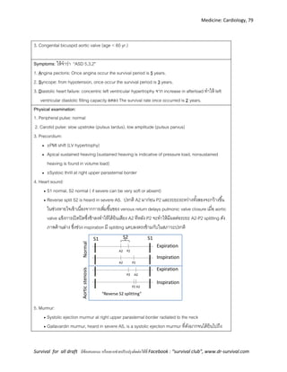 Medicine: Cardiology, 79
Survival for all draft มีข้อเสนอแนะ หรืออยากช่วยปรับปรุงติดต่อได้ที่ Facebook : “survival club”, www.dr-survival.com
3. Congenital bicuspid aortic valve (age < 60 yr.)
Symptoms: ให้จาว่า “ASD 5,3,2”
1. Angina pectoris: Once angina occur the survival period is 5 years.
2. Syncope: from hypotension, once occur the survival period is 3 years.
3. Diastolic heart failure: concentric left ventricular hypertrophy จาก increase in afterload ทาให้ left
ventricular diastolic filling capacity ลดลง The survival rate once occurred is 2 years.
Physical examination:
1. Peripheral pulse: normal
2. Carotid pulse: slow upstroke (pulsus tardus), low amplitude (pulsus parvus)
3. Precordium:
 ±PMI shift (LV hypertrophy)
 Apical sustained heaving (sustained heaving is indicative of pressure load, nonsustained
heaving is found in volume load)
 ±Systoic thrill at right upper parasternal border
4. Heart sound:
 S1 normal, S2 normal ( if severe can be very soft or absent)
 Reverse split S2 is heard in severe AS. ปรกติ A2 มาก่อน P2 และระยะระหว่างทั้งสองจะกว้างขึ้น
ในช่วงหายใจเข้าเนื่องจากการเพิ่มขึ้นของ venous return delays pulmonic valve closure เมื่อ aortic
valve แข็งการเปิดปิดซึ่งช้าลงทาให้ได้ยินเสียง A2 ทีหลัง P2 จะทาให้มีผลต่อระยะ A2-P2 splitting ดัง
ภาพด้านล่าง ซึ่งช่วง inspiration มี splitting แคบลงตรงข้ามกับในสภาวะปรกติ
S1
P2A2
S1S2
P2A2
Inspiration
Expiration
P2 A2
P2 A2
Inspiration
Expiration
NormalAorticstenosis
“Reverse S2 splitting”
5. Murmur:
 Systolic ejection murmur at right upper parasternal border radiated to the neck
 Gallavardin murmur, heard in severe AS, is a systolic ejection murmur ที่ดังมากจนได้ยินไปถึง
 