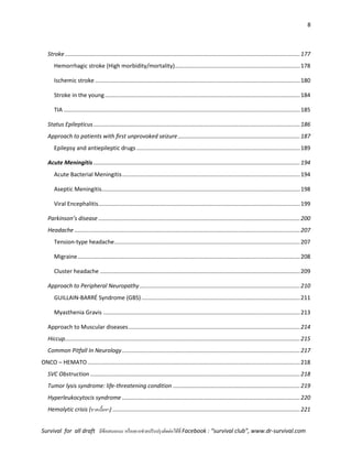 8
Survival for all draft มีข้อเสนอแนะ หรืออยากช่วยปรับปรุงติดต่อได้ที่ Facebook : “survival club”, www.dr-survival.com
Stroke ....................................................................................................................................................177
Hemorrhagic stroke (High morbidity/mortality)...............................................................................178
Ischemic stroke .................................................................................................................................180
Stroke in the young...........................................................................................................................184
TIA .....................................................................................................................................................185
Status Epilepticus..................................................................................................................................186
Approach to patients with first unprovoked seizure.............................................................................187
Epilepsy and antiepileptic drugs .......................................................................................................189
Acute Meningitis ..................................................................................................................................194
Acute Bacterial Meningitis................................................................................................................194
Aseptic Meningitis.............................................................................................................................198
Viral Encephalitis...............................................................................................................................199
Parkinson’s disease ...............................................................................................................................200
Headache ..............................................................................................................................................207
Tension-type headache.....................................................................................................................207
Migraine............................................................................................................................................208
Cluster headache ..............................................................................................................................209
Approach to Peripheral Neuropathy.....................................................................................................210
GUILLAIN-BARRÉ Syndrome (GBS)....................................................................................................211
Myasthenia Gravis ............................................................................................................................213
Approach to Muscular diseases............................................................................................................214
Hiccup....................................................................................................................................................215
Common Pitfall In Neurology................................................................................................................217
ONCO – HEMATO......................................................................................................................................218
SVC Obstruction ....................................................................................................................................218
Tumor lysis syndrome: life-threatening condition ................................................................................219
Hyperleukocytocis syndrome ................................................................................................................220
Hemolytic crisis (ขาดเนื้อหา) ......................................................................................................................221
 